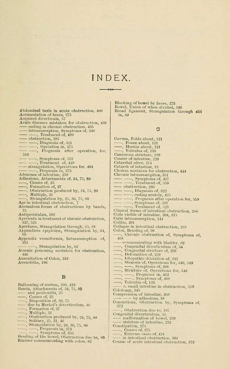 INDEX. Alidominal taxis in acute obstruction, 466 Accumulation of feces, '275 Acquired diverticula, 57 Acute diseases mistaken for olistniction, 439 ending in chronic obstruction, 435 intussusception, Sym7)toms of, 348 , Treatment of, 499 obstruction, 285 , Diagnosis of, 321 , Operation in, 475 , Prognosis after operation, fur, 519 , Symptoms of, 323 , Treatment of, 449 strangulation. Operations for. 494 , Prognosis in, 373 Adenoma of intestine, 259 Adhesions, Attachments of. 84, 75, 80 , Causes of, 25 , Formation of, 27 , Obstruction produced by, 24, 75, 80 , Multiple, 31 , Strangulation by, 25, 36, 75, SO Age in intestinal obstruction, 7 Anomalous forms of obstructions by Ijands, 75 Anti peristalsis, 302 Aperients in treatment of chronic obstruction, 527, 535 Apertures, Strangulation through, 65, 68 Ajipendices epiploic*, Strangulation by, 64, 68 Appendix vermifoimis. Intussusception of, 181 , Strangulation by, 62 Arsenic poisoning mistaken for obstruction, 446 Auscultation of Colon, 319 Avenoliths, 196 Ballooning of rectum, S'J'.I, 413 Bands, Attachments of, 34, 75, 80 • and peritonitis, 25 , Causes of, 25 , Disposition of, 30, 75 due to Meckel's diverticulum, 40 , Formation of, 27 , Multiple, 31 , Olistruction produced by, 24, 75, SO , Solitary, 25, 31, 46 , Strangulation by, 24, 36, 75, 80 , , Prognosis in, 373 , , Symptoms of, 333 Bending of the bowel, Obstruction due to, 80 Bladder communicating with colon, 62 Blocking of bowel by fajces, 275 Bowel, Union of when divided, 546 Broad ligament. Strangulation through slit in, 69 Ciffium, Folds about, 121 , Fossae about, 121 , Hernia about, 121 , Volvulus of, 133 Cancerous stricture, 220 Cancer of intestine, 220 Catarrhal ulcer, 214 Catarrh of intestine, 18 Cholera mistaken for obstruction, 444 Chronic intussusception, 351 , Symptoms of, 417 , Tieatment of, 550 obstruction, 286 , Diagnosis of, 322 , ending acutely, 435 , Prognosis after operation for, 559 , Symptoms of, 391 , Treatment of, 523 Clinical torms of intestinal obstruction, 2S6 Coils visible of intestine, 304, 315 Colic intussusception, 144 Colitis, 201 Collapse in intestinal obstruction, 289 Colon, Bending of, 98 , Chronic obstruction of. Symptoms of, 408 communicating with bladder, 62 , Congenital diverticulum of, 56 , Congenital stricture of, 238 , Deformities of, 239 , Idiopathic dilatation of, 242 , Stenosis of, Operations for, 540, 549 , , Symptoms of, 408 , Stricture of, Ojierations for, 540 , , Prognosis in, 432 , , Syniptoms of, 40S , Volvulus of, 133 r. small intestine in obstruction, 310 Colotomy, 545 Compression of intestine, 269 by adhesions, 88 Concretions, Obstruction bv, Svmiitoms of, 372 , Obstruction due to, 197 Congenital diverticulum, 55 malformation of bowel, 239 stricture of intestine, 232 Constipation, 275 , Causes of, 275 , Extreme cases of, 424 in intestinal obstruction, 304 Course of acute intestinal obstruction, 373