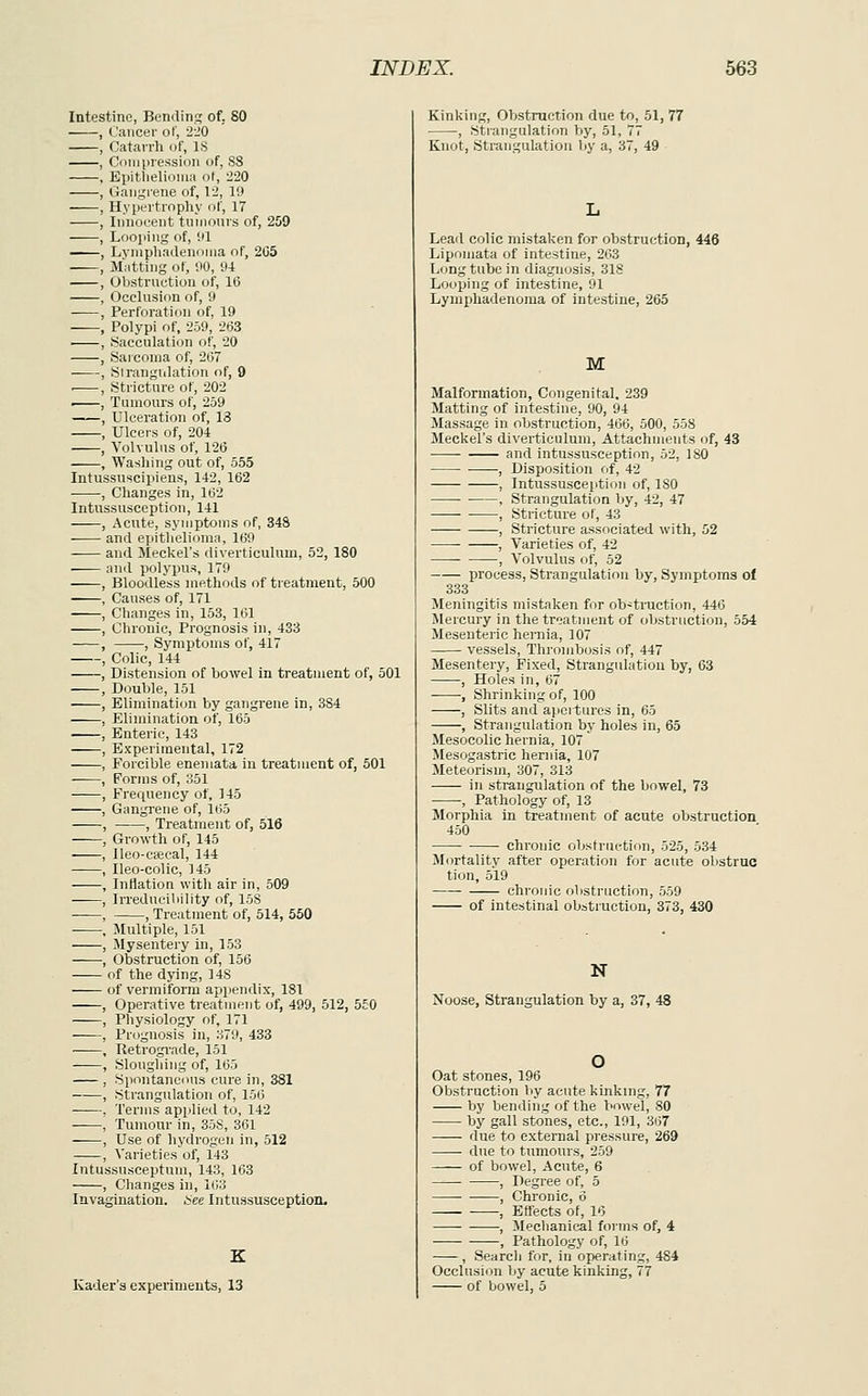 Intestine, Bending of, 80 , Cancer of, 220 , Catarrli of, IS , Cniiiiiression of, S8 , Epitlielioiua ot, 220 , Gangrene of, 12, 19 , Hypertrophy of, 17 , Innocent tninonrs of, 259 , Looping of, 91 , LynipliadenoMia of, 205 , Matting of, 90, 94 , Obstrnction of, 16 , Occlnsion of, 9 , Perforation of, 19 , Polypi of, 269, 2ti3 ■ , Sacculation of, 20 , Saiconia of, 207 , Strangulation of, 9 . , Stricture of, 202 •^—, Tumours of, 259 , Ulceration of, 13 , Ulcers of, 204 , Volvulus of, 126 , Washing out of, 555 Intussuscipiens, 142, 162 , Changes in, 162 Intussusception, 141 , Acute, symptoms of, 348 and epitlielioma, ItiO and Meckel's diverticulum, 52, 180 and polypus, 179 Bloodless methods of treatment, 500 Causes of, 171 Changes in, 153, li31 Chronic, Prognosis in, 433 , Symptoms of, 417 Colic, 144 Distension of bowel in treatment of, 501 Double, 151 Elimination by gangrene in, 384 Elimination of, 165 Enteric, 143 Experimental, 172 Forcible enemata in treatment of, 501 Forms of, 351 Frequency of, 145 Gangi'ene of, 1(>5 —, Treatment of, 516 Growth of, 145 Ileo-cieeal, 144 Ileo-colic, 145 Inflation with air in, 509 Irredueiliility of, 158 , Treatment of, 514, 550 Multiple, 151 Mysentery in, 153 Obstruction of, 156 of the dying, 148 of vermiform appendix, 181 , Operative treatment of, 499, 512, 550 , Physiology of, 171 , Prognosis in, 879, 433 • . Retrograde, 151 , Slougliing of, 165 , Spontaneous cure in, 381 , Strangulation of, 156 ■ , Terms applied to, 142 , Tumour in, 358, 361 , Use of hydrogen in, 512 , Varieties of, 143 Intussusceptum, 143, 163 , Changes in, 163 Invagination. i:ee Intussusception. Kader's experiments, 13 Kinking, Obstruction due to, 51, 77 , Strangulation by, 51, 77 Knot, Strangulation by a, 37, 49 Lead colic mistal<en for obstruction, 446 Liponiata of intestine, 263 L(jngtubein diagnosis, 318 Looping of intestine, 91 Lymidiadenoma of intestine, 265 M Malformation, Congenital. 239 Matting of intestine, 90, 94 Massage in obstruction, 466, 500, 558 Meckel's diverticulum. Attachments of, 43 and intussusception, 52, ISO , Disposition of, 42 , Intussusception of, ISO , Strangulation Ijy, 42, 47 , Stricture of, 43 , Stricture associated with, 52 , Varieties of, 42 , Volvulus of, 52 process, Strangulation by. Symptoms of 333 Meningitis mistaken for ob^traction, 446 Mercury in the treatment of obstruction, 554 Mesenteric hernia, 107 vessels. Thrombosis of, 447 Mesentery, Fixed, Strangulation by, 63 , Holes in, 67 •, Shrinking of, 100 , Slits and apertures in, 65 , Strangulation by holes in, 65 Mesocolic hernia, 107 Mesogastrio hernia, 107 Meteorism, 307, 313 —- in strangulation of the Ijowel, 73 , Pathology of, 13 Morphia in treatment of acute obstruction 450 • chronic obstruction, 525, 534 Mortality after operation for acute ol)struo tion, 519 chronic obstruction, 559 of intestinal obstruction, 373, 430 N Noose, Strangulation by a, 37, 48 Oat stones, 196 Obstruction by acute kinking, 77 by bending of the Vmwel, 80 by gall stones, etc., 191, 367 due to external pressure, 269 • due to tumours, 259 of bowel, Acute, 6 , Degree of, 5 , Chronic, 6 , Effects of, 16 , Mechanical forms of, 4 , Pathology of, 16 , Searcli for, in operating, 484 Occlusion by acute kinking, 77 of bowel, 5