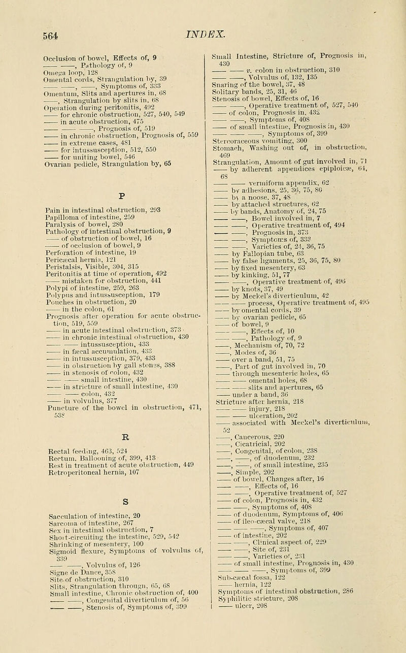 Occlusion of bowel, Effects of, 9 . , Pathology of, 9 Ome^'a loop, 128 Omental cords, Strangulation liy, 39 --, , Symptoms of, 333 Omentum, Slits and apertures in, (jS , Strangulation by slits in. (58 Opeiation during peritonitis, 492 for chronic obsti-uction, 527, 540, 549 in acute obstruction, 475 , Prognosis of, 519 in chronic obstruction. Prognosis of, 559 in extreme cases, 4S1 —— for intussusception, 512, 550 for uniting bowel, 546 Ovarian pedicle, Strangulation by, 65 Pain in intestinal obstruction, 293 Papilloma of intestine, 259 Paralysis of bowel, 280 Pathology of intestinal obstruction, 9 of obstruction of bowel, 16 of occlusion of bowel, 9 Perforation of intestine, 19 PerictEcal hernia, 121 Peristalsis, Visible, 304, 315 Peritonitis at time of operation, 492 mistaken for obstruction, 441 Polypi of intestine, 259, 263 Polypus and intussusception, 179 Pouches in obstruction, 20 in the colon, 61 Prognosis nfter operation f<jr acute obstruc- tion, 519, 559 in acute intestinal obstruction, 373 • in chronic intestinal olistruction, 430 intussusception, 433 in fsecal accumulation, 433 ■ in intussusception, 379, 433 in obstrnction by gall stones, 388 in stenosis of colon, 432 ■ small intestine, 430 ■ in stricture of small intestine, 430 colon, 432 —— in volvulus, 377 Puncture of the bowel in obstruction, 471, 638 R Rectal feeding, 463, 524 Rectum, Ballooning of, 399, 413 Rest in treatment of acute obstruction, 449 Retroperitoneal hernia, 107 Sacculation of intestine, 20 Sarcoma of intestine, 267 Sex in intestinal obstruction, 7 Shoit-circuiting the intestine, 529, 54? Shrinking of mesentery, 100 Sigmoid flexure, Symptoms of volvulus of, 339 , Volvulus of, 126 Signe de Dance, 358 Site-of obstruction, 310 Slits, Strangulation througli, 65, 68 Small intestine, Clironic obstruction of, 400 , Congenital divei'tieulum (if, 56 -— , Stenosis of. Symptoms of, 39D Small Intestine, Stricture of. Prognosis in, 430 V. colon in obstruction, 310 , Volvulus of, 132, 135 Snaring of tlie bowel, 37, 48 Solitary bands, 25, 31, 46 Stenosis of liowel, Effects of, 16 , Operative treatment of, 527, 540 of colon. Prognosis in, 432 , Symptoms of, 408 of sujali intestine. Prognosis in, 430 , Symptoms of, 399 Stercoraceous vomiting, 300 Stomach, Washing out of, in obstruction, 409 Strangulation, Amount of gut involved in, 71 by adherent appendices epiploiese, 61, 6S vermiform appendix, 62 by adhesions, 25, 36, 75, 80 h) a noose, 37, 48 byattache<l structures, 62 by bands. Anatomy of, 24, 75 , Bowel involved in, 7 , Operative treatment of, 494 . , Prognosis in, 373 , Symptoms of, 333 , Varieties of, 24, 36, 75 by Fallopian tube, 63 by false ligaments, 25, 30, 75, 80 by fixed mesentery, 63 by kinking, 51, 77 , Operative treatment of, 496 by knots, 37, 49 by Meckel's diverticulum, 42 process. Operative treatment uf, 495 by omental cords, 39 by ovarian pedicle, 65 of bowel, 9 , Etiects of, 10 , Path(jlogy of, 9 , Mechanism of, 70, 72 , Modes of, 36 over a band, 51, 75 , Part of gut involved in, 70 through mesenteric holes, 65 omental holes, 68 slits and apertures, 65 under a baud, 36 Stricture after hernia, 218 injury, 218 ulceration, 202 ■ associated with Meckel's diverticidum, 52 , Cancerous, 220 , Cicatricial, 202 , Congenital, of colon, 238 , , of duodenum, 232 , -—, of small intestine, 235 , Simple, 202 of bo\-.'el, Changes after, 16 , Effects of, 16 , Operative treatment of, 527 of colon. Prognosis in, 432 , Symptoms of, 408 of duodenum, Symptoms of, 406 of ileo-cfecal valve, 218 , Symptoms of, 407 of intestine, 202 , Clinical aspect of, 229 , Site of, 231 , Varieties of, 231 of small intestine, Prognosis in, 430 , Symptoms of, 399 Sub-csecal fossa, 122 hernia, 122 Symptoms of intestinal obstruction, 286 Syphilitic stricture, 208 I ulcer, 208