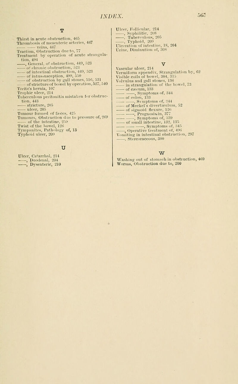 56S Tliirst in acute obstruction, 465 Thrombosis of nieseiiteric arteries, 447 veins, 447 Traction, Obstruction due to, 77 Treatment by operation of acute stnuigiila- tion, 494 , General, of obstrurtion. 440, ri23 ofi-lironic obstiiietion, :r2.i of intestinal obstnatinu, 440, 528 of intussusception, 400, 550 of obstruction by gall stones, 510, 531 —— of stricture of bowel by operation, 527, 540 Treitx's hernia, 107 Trophic ulcer, 214 Tuberculous peritonitis mistaken for obstruc- tion, 443 stricture, 205 ulcer, 205 Tumour forjued of farces, 425 Tumours, Obstruction due to pressure of, 269 of the intestine, 250 Twist of the bowel, 12ii Tymp.'inites, Pathology of, 13 Typhoitl ulcer, 200 u Ulcer, Catarrhal, 214 , Duodenal, 204 , Dysenteric, 210 Ulcer, FoUii'ular, 214 , Syphilitic, 208 , Tuberculous, 205 , Typhoid, 200 Ulceration of intestine, 18, 204 Urine, Diminution of, 308 Vascular ulcer, 214 Vermiform appendix, Strangulation by, 62 Visible coils of bowel, 304, 315 Volvulus and gall stones, 136 in strangulation of the bowel, 73 of caecum, 133 , Symptoms of, 344 of colon, 133 , Svmptoms of, 344 of Meckel's diverticulum, 52 of sigmoid flexure, 126 , Prognosis* in, 377 , Symptoms of, 339 of small intestine, 132, 135 , Sym)5toms of, 345 , Operative treatment of, 406 Vomiting in intestinal obstruction, 297 . Stercoraceous, 300 w Washing out of stomach in obstruction, 469 Worms, Obstruction due to, 200