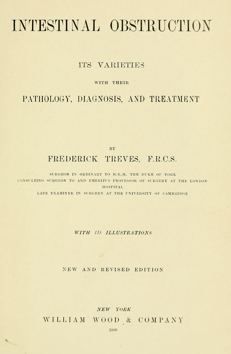 INTESTINAL OBSTRUCTION ITS VARIETIES WITH THEIR PATHOLOaY, DIAGNOSIS, AND TREATMENT BY FREDERIGEs: TREVES, F.R.C.S. SUKGEON IN OKDIXAllY TO H.li.H. THE ])UKE OF YORK CONSl'LTING SURGEON TO AND E.MEKirUS PROFESSOR OF SURGERY AT THE LOXUOX HOSPITAL LATE EXAMINER IX SURGERY AT THE UXIVEUSITY OF CAMBllIUGE WITH lis ILLUSTRATIONS NEW AND REVISED EDITION NEW YORK WILLIAM WOOD & COMPANY 1899