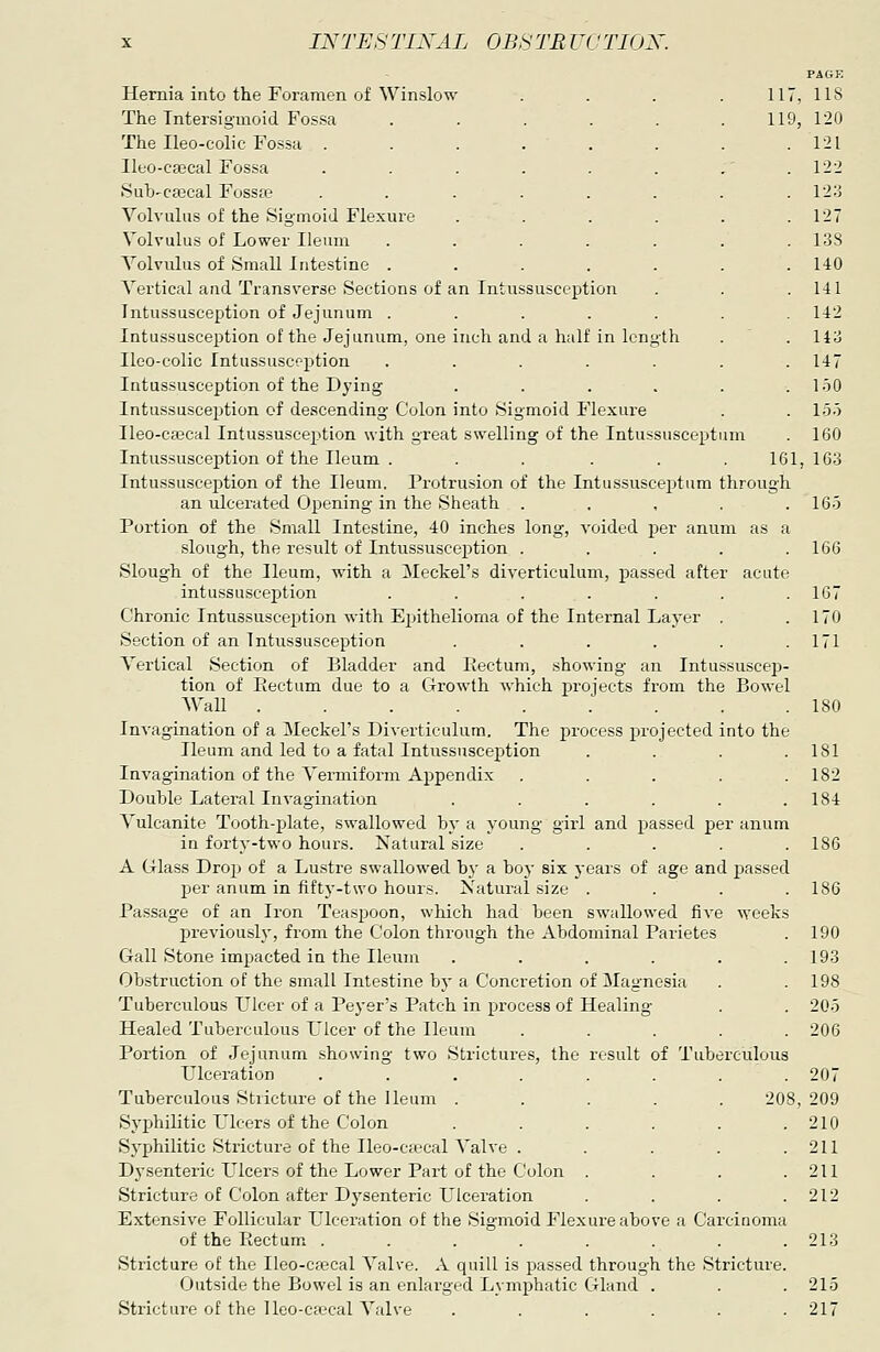 Hernia into the Foramen of Winslow . . . .117, The Tntersigmoid Fossa . . . . . .119, The Ileo-colic Fossa .... Ileo-csecal Fossa .... Suh'Ca3cal Fosste .... Volvulus of the Sigmoid Flexure Volvulus of Lower Ileum Volvulus of Small Intestine . Vertical and Transverse Sections of an Intussuscept Intussusception of Jejunum . Intussusception of the Jejunum, one inch and a half in length Ileo-colic Intussusception Intussusception of the Dying Intussusception of descending Colon into Sigmoid Flexure Ileo-csecal Intussusception with great swelling of the Intussusceptum Intussusception of the Ileum . . . . . .161, Intussusception of the Ileum. Protrusion of the Intussusceptum through an ulcerated Opening in the Sheath . . , . . Portion of the Small Intestine, 40 inches long, voided per anuni as a slough, the result of Intussusception ..... Slough of the Ileum, with a Meckel's diverticulum, passed after acute intussusception ....... Chronic Intussusception with Epithelioma of the Internal Layer . Section of an Intussusception ...... Vertical Section of Bladder and Rectum, showing an Intussuscep- tion of Eectum due to a Growth which projects from the Bowel AVall : . . . Invagination of a Meckel's Diverticulum. The process projected into the Ileum and led to a fatal Intussusception .... Invagination of the Vermiform Appendix ..... Double Lateral Invagination ...... Vulcanite Tooth-jjlate, swallowed by a young girl and passed per anum in forty-two hours. Natural size ..... A Glass Drop of a Lustre swallowed hy a boj' six years of age and passed per anum in fifty-two hours. Natural size .... Passage of an Iron Tea.spoon, which had been swallowed five weeks previously, from the Colon through the Abdominal Parietes Gall Stone impacted in the Ileum ...... Obstruction of the small Intestine by a Concretion of Magnesia Tuberculous Ulcer of a Peyer's Patch in process of Healing Healed Tuberculous Llcer of the Ileum ..... Portion of Jejunum showing two Strictures, the result of Tuberculous Ulceration ........ Tuberculous Stricture of the Ileum ..... 208, Syphilitic Ulcers of the Colon ...... Syphilitic Stricture of the Ileo-ciecal Valve ..... Dysenteric Ulcers of the Lower Part of the Colon .... Stricture of Colon after Dysenteric Ulceration .... Extensive Follicular Ulceration of the Sigmoid Flexure above a Carcinoma of the Rectum ........ Stricture of the Ileo-cfecal Valve. A quill is passed through the Stricture. Outside the Bowel is an enlarged Lymphatic Gland . Stricture of the lleo-c£ecal Valve ...... PAGE 118 120 121 122 12:j 127 138 140 141 142 143 147 150 1.5.) 160 163 16.5 166 167 170 171 180 181 182 184 186 186 190 193 198 20.5 206 207 209 210 211 211 212 213 21.5 217