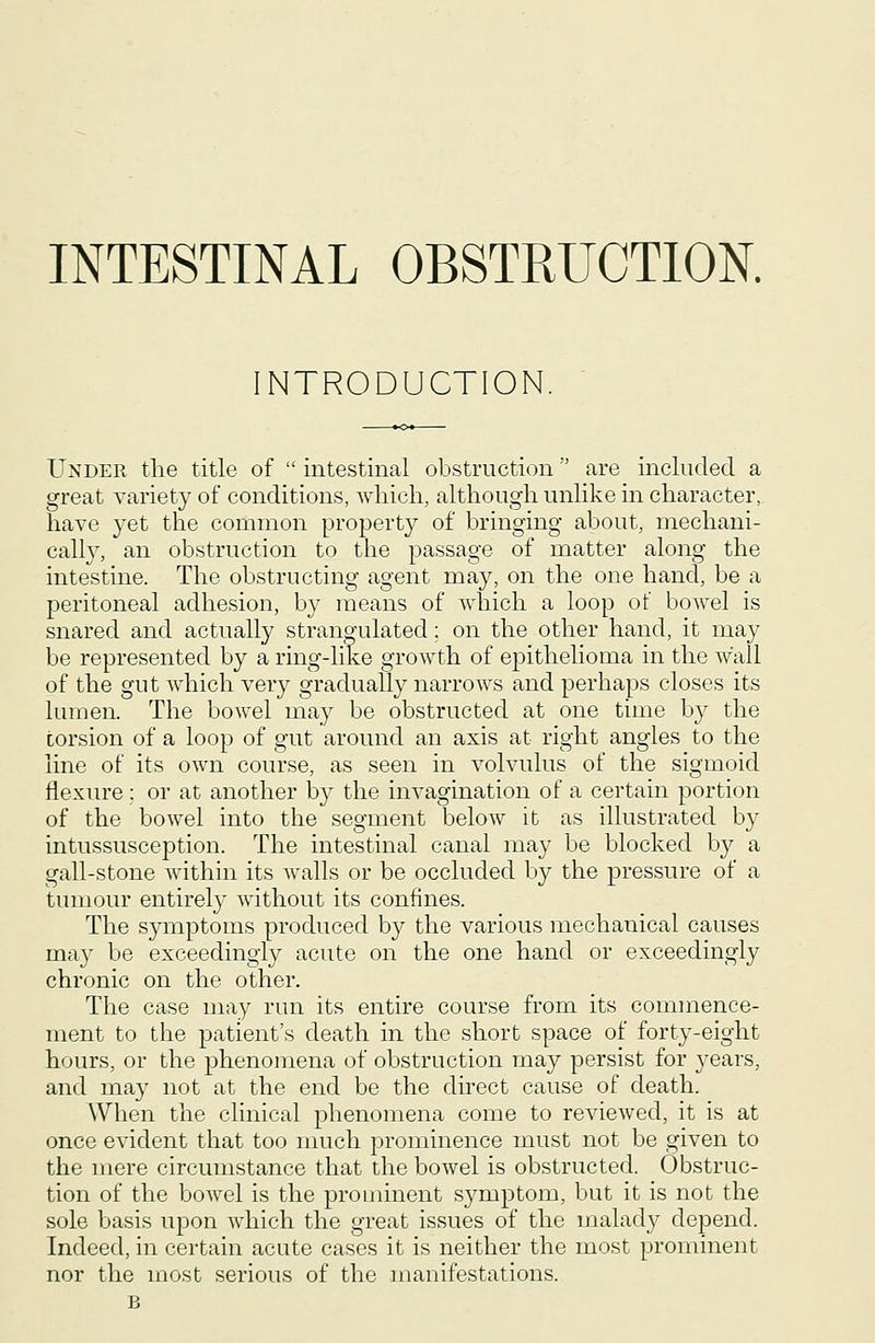 NTRODUCTION. Under the title of intestinal obstruction are included a great variety of conditions, wliicli, although unlike in character, have yet the common property of bringing about, mechani- cally, an obstruction to the passage of matter along the intestine. The obstructing agent may, on the one hand, be a peritoneal adhesion, by means of which a loop of bowel is snared and actually strangulated; on the other hand, it may be represented by a ring-like growth of epithelioma in the wall of the gut which very gradually narrows and perhaps closes its lumen. The bowel may be obstructed at one time by the torsion of a loop of gut around an axis at right angles to the line of its own course, as seen in volvulus of the sigmoid flexure; or at another by the invagination of a certain portion of the bowel into the segment below it as illustrated by intussusception. The intestinal canal may be blocked by a gall-stone within its walls or be occluded by the pressure of a tumour entirely without its confines. The symptoms produced by the various mechanical causes may be exceedingly acute on the one hand or exceedingly chronic on the other. The case may run its entire course from its commence- ment to the patient's death in the short space of forty-eight hours, or the phenomena of obstruction may persist for years, and may not at the end be the dhect cause of death. When the clinical phenomena come to reviewed, it is at once evident that too nmch prominence must not be given to the mere circumstance that the bowel is obstructed. Obstruc- tion of the bowel is the prominent symptom, but it is not the sole basis upon which the great issues of the malady depend. Indeed, in certain acute cases it is neither the most prominent nor the most serious of the manifestations.