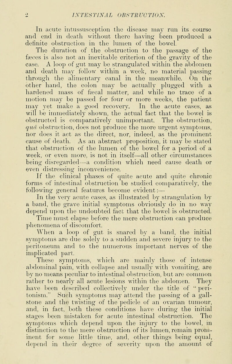 In acute intussusception the disease may run its course and end in death without there liaving been produced a definite obstruction in the lumen of the bowel. The duration of the obstruction to the passage of the faeces is also not an inevitable criterion of the gravity of the case. A loop of gut may be strangulated within the abdomen and death may follow within a week, no material passing through the alimentary canal in the meanwhile. On the other hand, the colon may be actually plugged with a hardened mass of fsecal matter, and while no trace of a motion may be passed for four or more weeks, the patient may j^et make a good recovery. In the acute cases, as will be immediately shown, the actual fact that the bowel is obstructed is comparatively unimportant. The obstruction, qud obstruction, does not produce the more urgent symptoms, nor does it act as the direct, nor, indeed, as the prominent cause of death. As an abstract proposition, it may be stated that obstruction of the lumen of the bowel for a period of a week, or even more, is not in itself—all other circumstances being disregarded—a condition which need cause death or even distressing inconvenience. If the clinical phases of quite acute and quite chronic forms of intestinal obstruction be studied comparatively, the following general features become evident :— In the very acute cases, as illustrated by strangulation by a band, the grave initial symptoms obviously do in no way depend upon the undoubted fact that the bowel is obstructed. Time must elapse before the mere obstruction can produce phenomena of discomfort. When a loop of gut is snared by a band, the initial symptoms are due solely to a sudden and severe injury to the peritoneum and to the numerous important nerves of the implicated part. These symptoms, which are mainly those of intense abdominal pain, with collapse and usually with vomiting, are by no means peculiar to intestinal obstruction, but are common rather to nearly all acute lesions within the abdomen. They have been described collectively under the title of peri- tonism. Such symptoms may attend the passing of a gall- stone and the twisting of the pedicle of an ovarian tumour, and, in fact, both these conditions have during the initial stages been mistaken for acute intestinal obstruction. The symptoms which depend upon the injury to the bowel, m distinction to the mere obstruction of its lumen, remain prom- inent for some little time, and, other things being equal, depend in their degree of severity upon the amount of