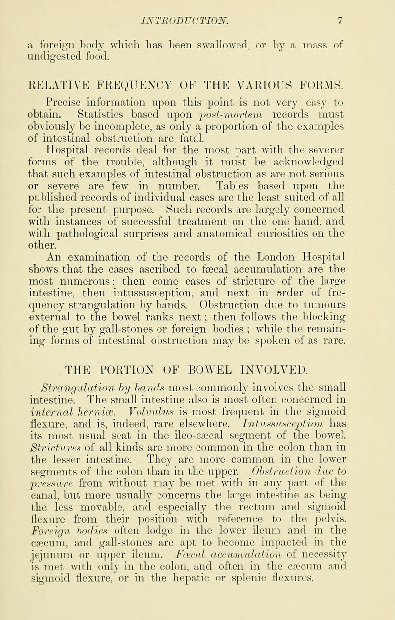 a foreign body wliich lias been swallowed, or by a mass of undigested food. RELATIVE FREQUENCY OF THE VARIOUS FORMS. Precise information upon this point is not very easy to obtain. Statistics based upon ijost-mortem records must obviously be incomplete, as only a proportion of the examples of intestinal obstruction are fatal. Hospital records deal for the most part Avith the severer forms of the trouble, although it must be acknowledged that such examples of intestinal obstruction as are not serious or severe are few in number. Tables based upon the published records of individual cases are the least suited of all for the present purpose. Such records are largely concerned with instances of successful treatment on the one hand, and with pathological surprises and anatomical curiosities on the other. An examination of the records of the London Hospital shows that the cases ascribed to fsecal accumulation are the most numerous; then come cases of stricture of the large intestine, then intussusception, and next in order of fre- quency strangulation by bands. Obstruction due to tumours external to the bowel ranks next; then follows the blocking of the gut by gall-stones or foreign bodies ; while the remain- ing forms of intestinal obstruction may be spoken of as rare, THE PORTION OF BOWEL INVOLVED. Strangulation by hands most commonly involves the small intestine. The small intestine also is most often concerned in internal hernia'. Volvulus is most frequent in the sigmoid flexure, and is, indeed, rare elsewhere. Intussusception has its most usual seat in the ileo-csecal segment of the bowel. Strictures of all kinds are more common in the colon than in the lesser intestine. They are more common in the lower segments of the colon than in the upper. Obstruction due to pressure from without may be met with in any part of the canal, but more usually concerns the large intestine as being the less movable, and especially the rectum and sigmoid flexure from their position with reference to the pelvis. Foreign bodies often lodge in the lower ileum and in the csecum, and gall-stones are apt to become impacted in the jejunum or upper ileum. Fcecal accumidation of necessity is met with only in the colon, and often in the crecum and sigmoid flexure, or in the hepatic or splenic flexures.