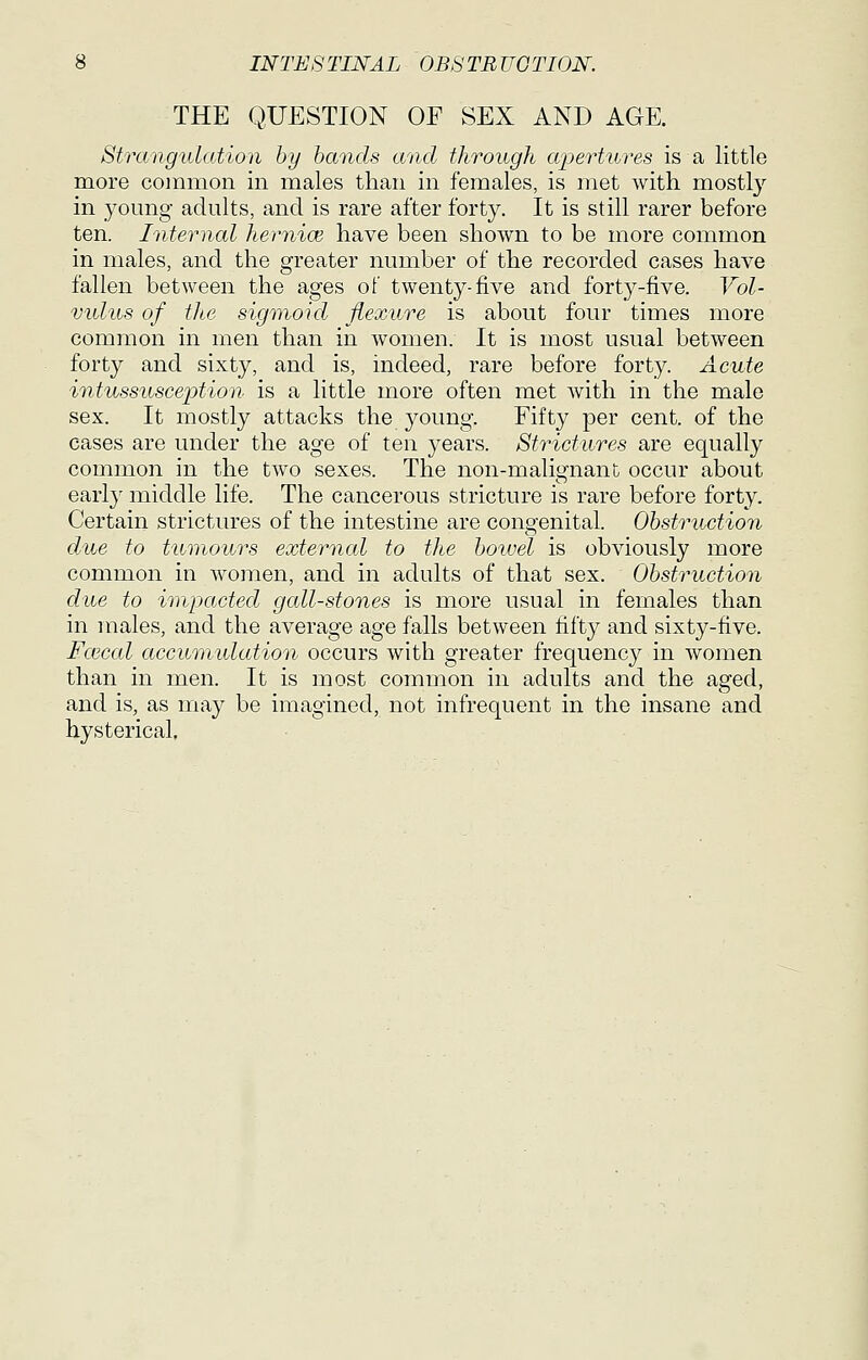 THE QUESTION OF SEX AND AGE. Strangulation by bands and through apertures is a little more common in males than in females, is met with mostly in young adults, and is rare after forty. It is still rarer before ten. Internal hernia} have been shown to be more common in males, and the greater number of the recorded cases have fallen between the ages of twenty-five and forty-five. Vol- vidus of the sigmoid flexure is about four times more common in men than in women. It is most usual between forty and sixty, and is, indeed, rare before forty. Acute intussusceiotion is a little more often met with in the male sex. It mostly attacks the young. Fifty per cent, of the cases are under the age of ten years. Strictures are equally common in the two sexes. The non-malignant occur about early middle life. The cancerous stricture is rare before forty. Certain strictures of the intestine are congenital. Obstruction due to tumours external to the bowel is obviously more common in women, and in adults of that sex. Obstruction due to impacted gall-stones is more usual in females than in males, and the average age falls between fifty and sixty-five. Fcecal accumulation occurs with greater frequency in women than in men. It is most common in adults and the aged, and is, as niay be imagined, not infrequent in the insane and hysterical,