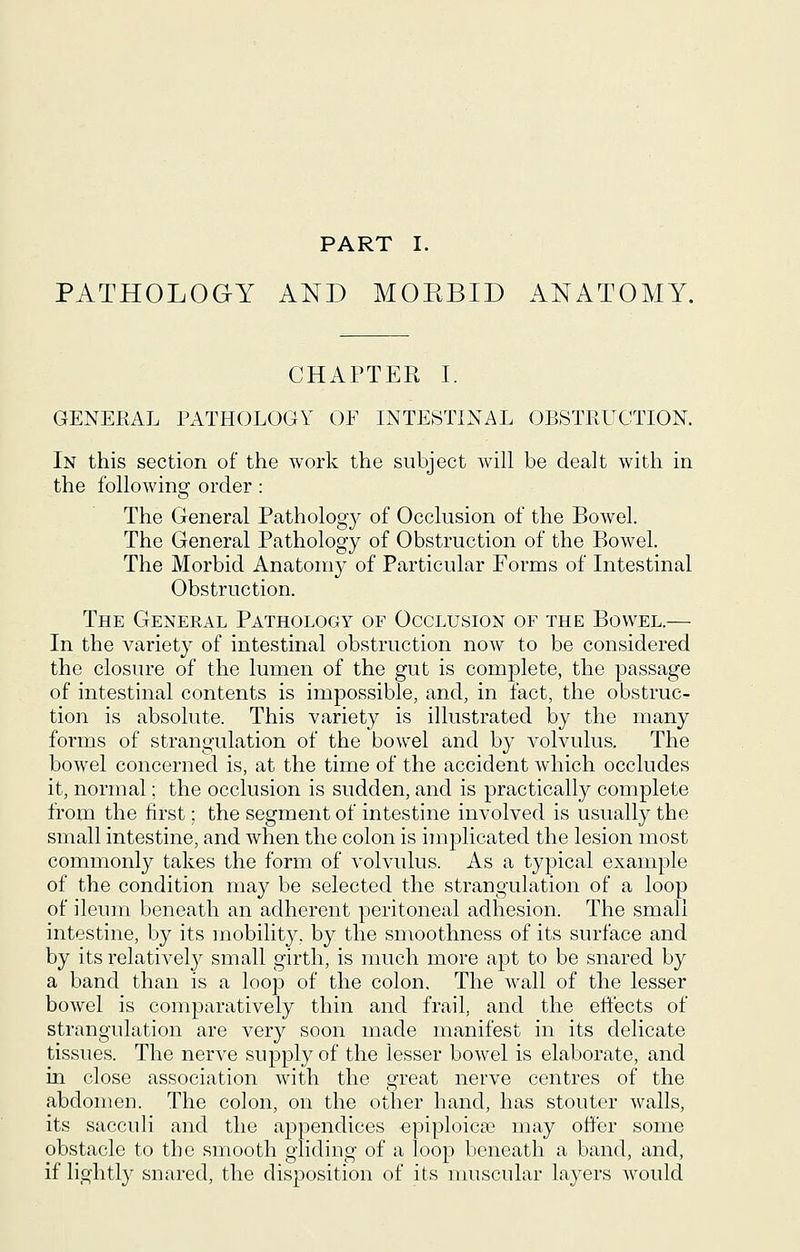PART I. PATHOLOGY AND MOEBID ANATOMY. CHAPTER I. GENERAL PATHOLOGY OF INTESTINAL OBSTRUCTION. In this section of the work the subject will be dealt with in the following order : The General Patholog}^ of Occlusion of the Bowel. The General Pathology of Obstruction of the Bowel. The Morbid Anatomy of Particular Forms of Intestinal Obstruction. The General Pathology of Occlusion of the Bowel.— In the variety of intestinal obstruction now to be considered the closure of the lumen of the gut is complete, the passage of intestinal contents is impossible, and, in fact, the obstruc- tion is absolute. This variety is illustrated by the many forms of strangulation of the bowel and by a^oIvuIus. The bowel concerned is, at the time of the accident which occludes it, normal; the occlusion is sudden, and is practically complete from the first; the segment of intestine involved is usually the small intestine, and when the colon is implicated the lesion most commonly takes the form of volvulus. As a typical example of the condition may be selected the strangulation of a loop of ileum beneath an adherent peritoneal adhesion. The small intestine, by its mobility, by the smoothness of its surface and by its relatively small girth, is much more apt to be snared by a band than is a loop of the colon. The wall of the lesser bowel is comparatively thin and frail, and the effects of strangulation are very soon made manifest in its delicate tissues. The nerve supply of the lesser bowel is elaborate, and in close association with the great nerve centres of the abdomen. The colon, on the other hand, has stouter walls, its sacculi and the appendices epiploica? may offer some obstacle to the smooth gliding of a loop beneath a band, and, if lightly snared, the disposition of its muscular layers Avould