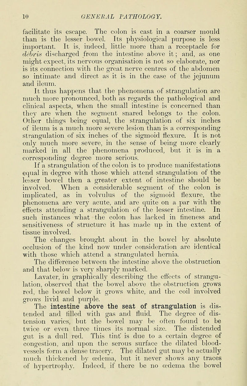 facilitate its escape. The colon is cast in a coarser mould than is the lesser bowel. Its physiological purpose is less important. It is, indeed, little more than a receptacle for debris discharged from the intestine above it; and, as one might expect, its nervous organisation is not so elaborate, nor is its connection with the great nerve centres of the abdomen so intimate and direct as it is in the case of the jejunum and ileum. It thus happens that the phenomena of strangulation are much more pronounced, both as regards the pathological and clinical aspects, when the small intestine is concerned than they are when the segment snared belongs to the colon. Other things being equal, the strangulation of six inches of ileum is a much more severe lesion than is a corresponding strangulation of six inches of the sigmoid flexure. It is not only much more severe, in the sense of being more clearly inarked in all the phenomena produced, but it is in a corresponding degree more serious. If a strangulation of the colon is to produce manifestations equal in degree with those which attend strangulation of the lesser bowel then a greater extent of intestine should be involved. When a considerable segment of the colon is implicated, as in volvulus of the sigmoid flexure, the phenomena are ver}^ acute, and are quite on a par with the effects attending a strangulation of the lesser intestine. In such instances what the colon has lacked in fineness and sensitiveness of structure it has made up in the extent of tissue involved. The changes brought about in the bowel by absolute occlusion of the kind now under consideration are identical with those which attend a strangulated hernia. The difl'erence between the intestine above the obstruction and that below is very sharply marked. Lavater, in graphically describing the effects of strangu- lation, observed that the bowel above the obstruction grows red, the bowel below it arrows Avhite, and the coil involved grows livid and purple. The intestine above the seat of strangulation is dis- tended and filled with gas and fluid. The degree of dis- tension varies, but the bowel may be often found to be twice or even three times its normal size. The distended gut is a dull red. This tint is due to a certain degree of congestion, and upon the serous surface the dilated blood- vessels form a dense tracery. The dilated gut may be actually much thickened by oedema, but it never shows any traces of hypertrophy. Indeed, if there be no oedema the bowel