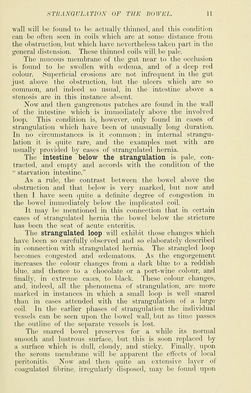 wall Avill be found to be actually thinned, and this condition can be often seen in coils which are at some distance from the obstruction, but which have nevertheless taken part in the general distension. These thinned coils wDl be pale. The mucous membrane of the gut near to the occlusion is found to be swollen with oedema, and of a deep red colour. Superticial erosions are not infrequent in the gut just above the obstruction, but the ulcers which are so common, and indeed so usual, in the intestine above a stenosis are in this instance absent. Now and then gangrenous patches are found in the wall of the intestine which is immediately above the involved loop. This condition is, however, only found in cases of strangulation which have been of unusually long duration. In no circumstances is it common; in internal strangu- lation it is quite rare, and the examples met with are usually provided by cases of strangulated hernia. The intestine below the strangulation is pale, con- tracted, and empty and accords with the condition of the '■' starvation intestine. As a rule, the contrast between the bowel above the obstruction and that below is very marked, but now and then I have seen quite a definite degree of congestion in the bowel immediately below the implicated coil. It may be mentioned in this connection that in certain cases of strangulated hernia the bowel below the stricture has been the seat of acute enteritis. The strangulated loop Avill exhibit those changes which have been so carefully observed and so elaborately described in connection with strangulated hernia. The strangled loop becomes congested and oedematous. As the engorgement increases the colour changes from a dark blue to a reddish blue, and thence to a chocolate or a port-wine colour, and finally, in extreme cases, to black. These colour changes, and, indeed, all the phenomena of strangulation, are more marked in instances in which a small loop is well snared than in cases attended with the strangulation of a large coil. In the earlier phases of strangulation the individual vessels can be seen upon the bowel wall, but as time passes the outline of the separate vessels is lost. The snared bowel preserves for a while its normal smooth and lustrous surface, but this is soon replaced by a surface which is dull, cloudy, and sticky. Finally, upon the serous membrane will be apparent the effects of local peritonitis. Now and then quite an extensive layer of coagulated fibrine, irregularly disposed, may be found upon