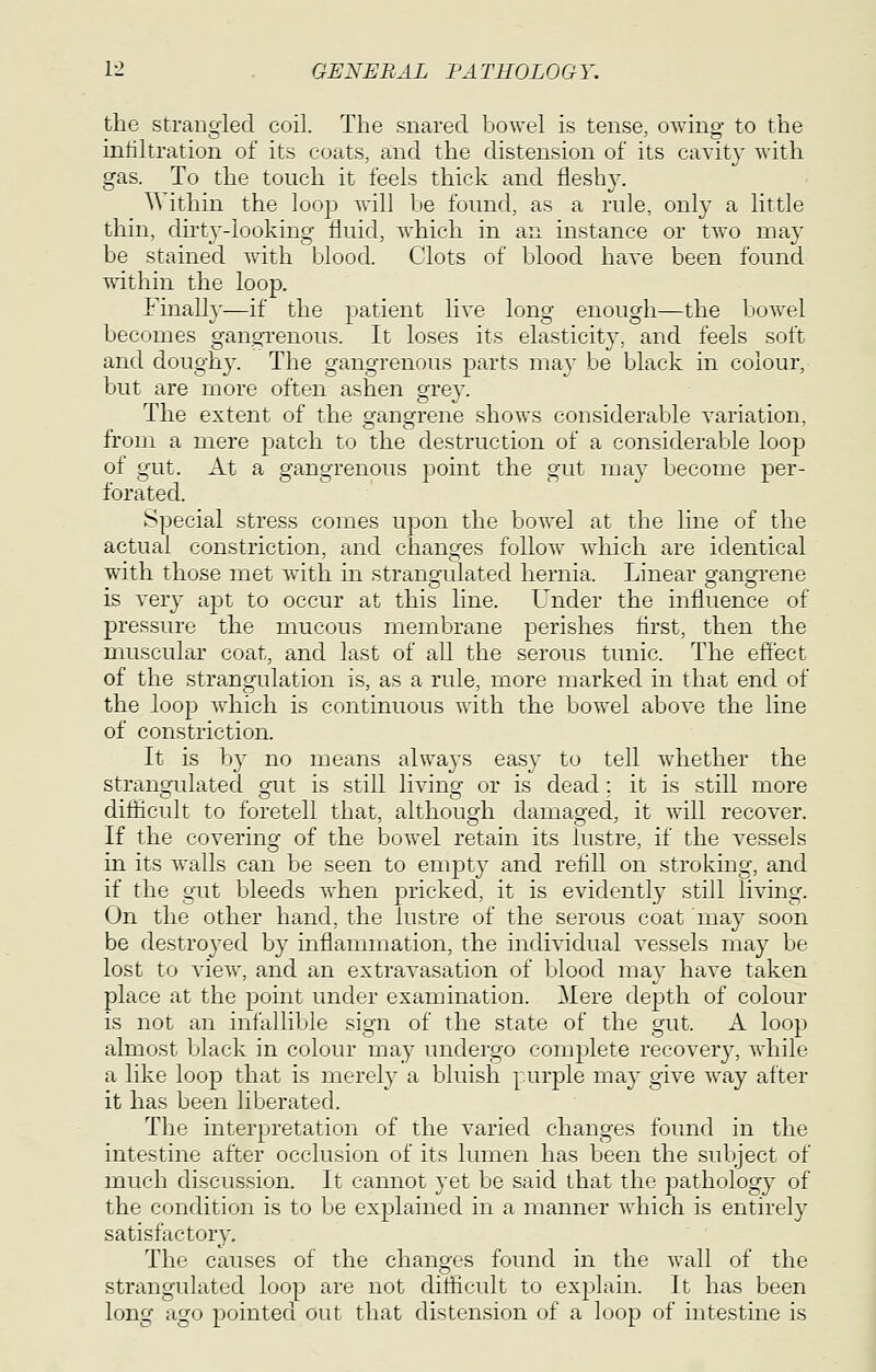 the strangled coil. The snared bowel is tense, owing to the intiltration of its coats, and the distension of its cavity with gas. To the touch it feels thick and fleshy. Within the loop will be found, as a rule, only a little thin, dut3--looking fluid, w^hich in an instance or two may be stained with blood. Clots of blood haye been found wdthin the loop. Finally-—if the patient live lono- enoucrh—the bowel becomes ganoi-enous. It loses its elasticity, and feels soft and doughy. The gangrenous parts may be black in colour, but are more often ashen grey. The extent of the gangrene shows considerable variation, from a mere patch to the destruction of a considerable loop of gut. At a gangrenous point the gut may become per- forated. Special stress comes upon the bowel at the line of the actual constriction, and changes follow wdiich are identical with those met with in strangidated hernia. Linear gangrene is very apt to occur at this line. Under the influence of pressure the mucous membrane perishes first, then the muscular coat, and last of all the serous tunic. The effect of the strangulation is, as a rule, more marked in that end of the loop which is continuous with the bow^el above the line of constriction. It is by no means always easy to tell whether the strangulated gut is still living or is dead ; it is still more difficult to foretell that, althougdi damag-ed, it will recover. If the covering of the bowel retain its lustre, if the vessels in its walls can be seen to empty and refill on stroking, and if the gut bleeds when pricked, it is evidently still living. On the other hand, the lustre of the serous coat may soon be destroyed by inflammation, the individual vessels may be lost to view, and an extravasation of blood ma} have taken place at the point under examination. Mere de]3th of colour is not an infallible sign of the state of the gut. A loop almost black in colour may undergo complete recovery, while a like loop that is merely a bluish purple may give way after it has been liberated. The interpretation of the varied changes found in the intestine after occlusion of its lumen has been the subject of much discussion. It cannot yet be said that the pathology of the condition is to be explained in a manner which is entirely satisfactory. The causes of the changes found in the wall of the strangulated loop are not difficult to explain. It has been long ago pointed out that distension of a loop of intestine is