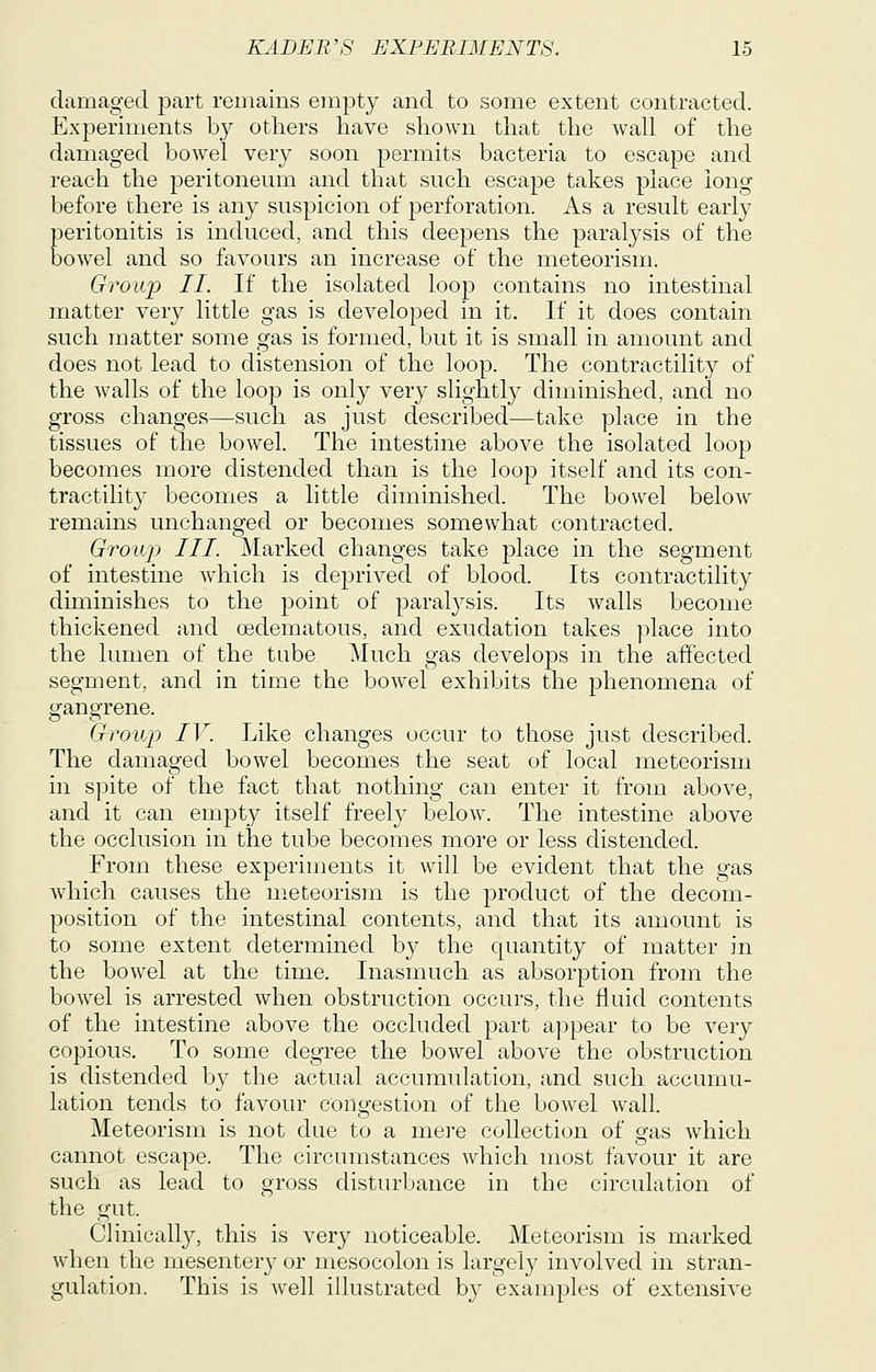 damaged part remains empty and to some extent contracted. Experiments by others have shown that the wall of the damaged bowel very soon permits bacteria to escape and reach the peritoneum and that such escajDC takes place long before there is any suspicion of perforation. As a result early peritonitis is induced, and this deepens the paralysis of the bowel and so favours an increase of the meteorism. Group II. If the isolated loop contains no intestinal matter very little gas is developed in it. If it does contain such matter some gas is formed, but it is small in amount and does not lead to distension of the loop. The contractility of the walls of the loop is only very slightly diminished, and no gross changes—such as just described—take place in the tissues of the bowel. The intestine above the isolated loop becomes more distended than is the loop itself and its con- tractility becomes a little diminished. The bowel below remains unchanged or becomes somewhat contracted. Group III. Marked changes take place in the segment of intestine which is deprived of blood. Its contractility diminishes to the point of paralj^sis. Its walls become thickened and cedematous, and exudation takes place into the lumen of the tube. Much gas develops in the affected segment, and in time the bowel exhibits the phenomena of gangrene. Group IV. Like changes occur to those just described. The damaged bowel becomes the seat of local meteorism in spite of the fact that nothing can enter it from above, and it can empty itself freely below. The intestine above the occlusion in the tube becomes more or less distended. From these experiments it will be evident that the gas which causes the meteorism is the product of the decom- position of the intestinal contents, and that its amount is to some extent determined by the quantity of matter in the bowel at the time. Inasmuch as absorption from the bowel is arrested when obstruction occurs, the fluid contents of the intestine above the occluded j)art appear to be very copious. To some degree the bowel above the obstruction is distended by the actual accumulation, and such accumu- lation tends to favour congestion of the bowel wall. Meteorism is not due to a mere collection of gas which cannot escape. The circumstances which most favour it are such as lead to gross disturbance in the circulation of the gut. Clinically, this is very noticeable. Meteorism is marked when the mesentery or mesocolon is largely involved in stran- gulation. This is well illustrated by examples of extensive