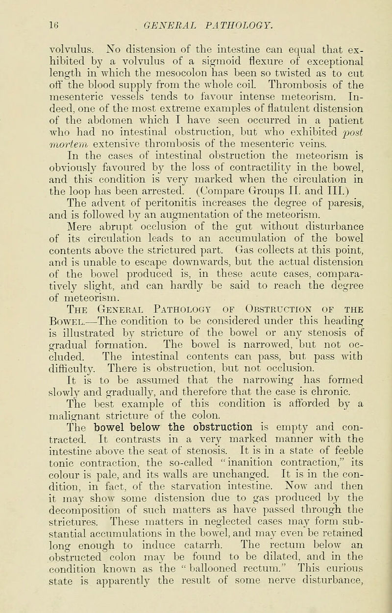 volvulus. Xo distension of the intestine can equal that ex- hibited by a volvulus of a sigmoid flexure of exceptional length in which the mesocolon has been so twisted as to cut off the blood supply from the whole coil. Thrombosis of the mesenteric vessels tends to favour intense meteorism. In- deed, one of the most extreme examples of flatulent distension of the abdomen which I have seen occurred in a patient who had no intestinal obstruction, but who exhibited 'post rnortem extensive thrombosis of the mesenteric veins. In the cases of intestinal obstruction the meteorism is obviously favoured b}^ the loss of contractility in the bowel, and this condition is very marked when the circulation in the loop has been arrested. (Compare Groups II. and III.) The advent of peritonitis increases the degree of paresis, and is followed by an augmentation of the meteorism. Mere abrupt occlusion of the gut without disturbance of its circulation leads to an accumulation of the bowel contents above the strictured part. Gas collects at this point, and is unable to escape downwards, but the actual distension of the bowel produced is, in these acute cases, compara- tively slight, and can hardl}' be said to reach the degree of meteorism. The General Pathology of Obstructiox of the Bowel.—The condition to be considered under this heading is illustrated by stricture of the bowel or any stenosis of gradual formation. The bowel is narrowed, but not oc- cluded. The intestinal contents can pass, but pass with difficulty. There is obstruction, but not occlusion. It is to be assumed that the narrowing has formed slowly and gradually, and therefore that tlie case is chronic. The best example of this condition is afforded by a malignant stricture of the colon. The bowel below the obstruction is empty and con- tracted. It contrasts in a very marked manner w^ith the intestine above the seat of stenosis. It is in a state of feeble tonic contraction, the so-called inanition contraction, its colour is pale, and its walls are unchanged. It is in the con- dition, in fact, of the starvation intestine. Xow and then it may show some distension due to gas produced by the decomposition of such matters as have passed through the strictures. These matters in neglected cases may form sub- stantial accumulations in the bowel, and ma}' even be retained long enough to induce catarrh. The rectum below an obstructed colon may be found to be dilated, and in the condition known as the  ballooned rectum. This curious state is apparently the result of some nerve disturbance.