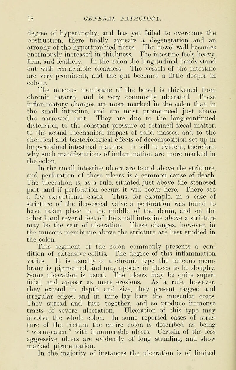 degree of h3'pertrophy, and lias yet failed to overcome the obstruction, there finally appears a degeneration and an atroj)hy of the hypertrophied fibres. The bowel wall becomes enormously increased in thickness. The intestine feels heavy, firm, and leathery. In the colon the longitudinal bands stand out with remarkable clearness. The vessels of the intestine are very prominent, and the gut becomes a little deeper in colour. The mucous membrane of the bowel is thickened from chronic catarrh, and is very commonly ulcerated. These inflammatory changes are more marked in the colon than in the small intestine, and are most pronounced just above the narrowed part. They are due to the long-continued distension, to the constant pressure of retained fsecal matter, to the actual mechanical impact of solid masses, and to the chemical and bacteriological effects of decomposition set up in long-retained intestinal matters. It will be evident, therefore, why such manifestations of inflammation are more marked in the colon. In the small intestine ulcers are found above the stricture, and perforation of these ulcers is a common cause of death. The ulceration is, as a rule, situated just above the stenosed part, and if perforation occurs it will occur here. There are a few exceptional cases. Thus, for example, in a case of stricture of the ileo-c£ecal valve a perforation was found to have taken place in the middle of the ileum, and on the other hand several feet of the small intestine above a stricture may be the seat of ulceration. These changes, however, in the mucous membrane above the stricture are best studied in the colon. This segment of the colon commonly presents a con- dition of extensive colitis. The degree of this inflammation varies. It is usually of a chronic type, the mucous mem- brane is pigmented, and may appear in places to be slough}^ Some ulceration is usual. The ulcers may be quite super- ficial, and appear as mere erosions. As a rule, however, they extend in depth and size, they present ragged and irregular edges, and in time lay bare the muscular coats. They spread and fuse together, and so produce immense tracts of severe ulceration. Ulceration of this type may involve the whole colon. In some reported cases of stric- ture of the rectum the entire colon is described as being  worm-eaten  with innumerable ulcers. Certain of the less aggressive ulcers are evidently of long standing, and show marked pigmentation. In the majority of instances the ulceration is of limited