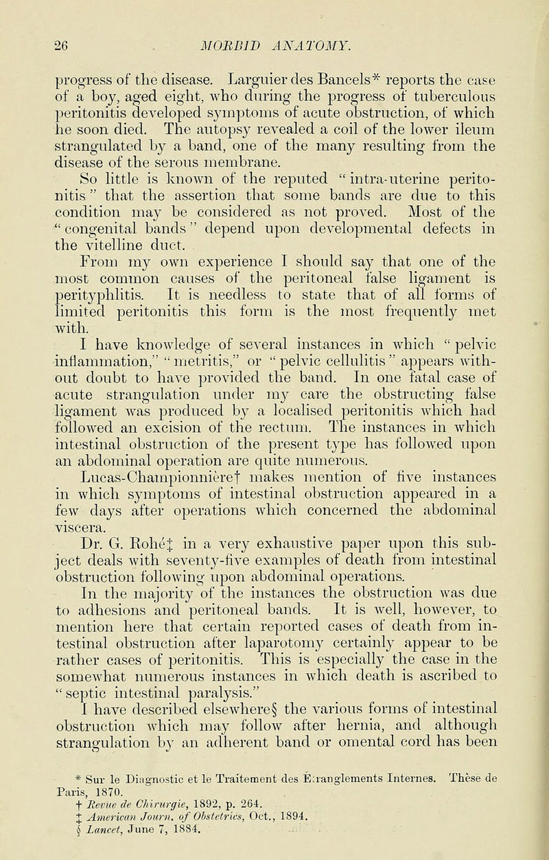 progress of the disease. Largiiier des Bancels^ reports the case of a boy, aged eight, who during the progress of tuberculous peritonitis developed symptoms of acute obstruction, of which he soon died. The autopsy revealed a coil of the lower ileum strangulated by a band, one of the many resulting from the disease of the serous membrane. So little is known of the reputed  intra-uterine perito- nitis  that the assertion that some bands are due to this condition may be considered as not proved. Most of the  congenital bands depend upon developmental defects in the vitelline duct. From my own experience I should say that one of the most common causes of the peritoneal false ligament is perityphlitis. It is needless to state that of all forms of limited peritonitis this form is the most frequently met with. I have knowledge of several instances in which  pelvic inflammation,  metritis, or  pelvic cellulitis  appears with- out doubt to have provided the band. In one fatal case of acute strangulation under my care the obstructing false ligament was produced by a localised peritonitis which had followed an excision of the rectum. The instances in which intestinal obstruction of the present type has followed upon an abdominal operation are quite numerous. Lucas-Championnieret makes mention of five instances in which symptoms of intestinal obstruction appeared in a few days after operations which concerned the abdominal viscera. Dr. G. Rohe| in a very exhaustive paper upon this sub- ject deals with seventy-five examples of death from intestinal obstruction following upon abdominal operations. In the majority of the instances the obstruction was due to adhesions and peritoneal bands. It is well, however, to mention here that certain reported cases of death from in- testinal obstruction after laparotomy certainly appear to be rather cases of peritonitis. This is especially the case in the somewhat numerous instances in which death is ascribed to  septic intestinal paralysis. I have described elsewhere§ the various forms of intestinal obstruction Avhich may follow after hernia, and although strangulation by an adherent band or omental cord has been * Sur le Diagnostic et le Traitetnent des E;iangleinents Internes. These de Paris, 1870. f Eevue de Chivurgie, 1892, p. 264. X American Journ. of Obstetrics, Oct., 1894. J Lancet, Zwne 1, 1884. . .