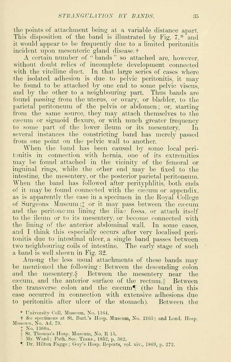the points of attachment being at a variable distance apart. This disposition of the band is ilhistrated by Fig. 7,^ and it would appear to be frequently due to a limited peritonitis incident upon mesenteric gland disease, t A certain number of  bands  so attached are, however, without doubt relics of incomplete development connected Avith the vitelline duct. In that large series of cases where the isolated adhesion is due to pelvic peritonitis, it may be found to be attached by one end to some pelvic viscus, and by the other to a neighbouring part. Thus bands are found passing from the uterus, or ovary, or bladder, to the parietal peritoneum of the pelvis or abdomen; or, starting from the same source, they may attach themselves to the csecum or sigmoid flexure, or with much greater frequency to some part of the lower ileum or its mesentery. In several instances the constricting band has merely passed from one point on the pelvic wall to another. When the band has been caused by some local peri- tonitis in connection with hernia, one of its extremities may be found attached in the vicinity of the femoral or inguinal rings, while the other end may be fixed to the intestine, the mesentery, or the posterior parietal peritoneum. When the band has followed after perityphlitis, both ends of it may be found connected with the caecum or appendix, as is apparently the case in a specimen in the Royal College of Surgeons Museum ;:j: or it may pass between the caecum and the peritoneum lining the iliac fossa, or attach itself to the ileum or to its mesentery, or become connected with the lining of the anterior abdominal wall. In some cases, and I think this especially occurs after very localised peri- tonitis due to intestinal ulcer, a single band passes between two neighbouring coils of intestine. The early stage of such a band is well shown in Fig. 82. Among the less usual attachments of these bands may be mentioned the following: Between the descending colon and the mesentery.§ Between the mesentery near the csecum, and the anterior surface of the rectum. || Between the transverse colon and the csecum^ (the band in this case occurred in connection with extensive adhesions due to peritonitis after ulcer of the stomach). Between the * University Coll. Museum, No. 1164. t See specimens at St. Bart.'s Hosp. Museum, No. 2165; and Lend. Hosp. Museum, No. Ad. 79. t No. 1360a. § St. Thomas's Hosp. Museum, No. R 15. II Mr. Ward; Path. Soc. Trans., 1852, p. 362. 1[ Dr. Hilton Fagge ; Guy's Hosp. Reports, vol. xiv., 1869, p. 272.