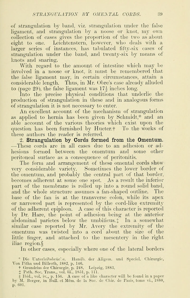 of strangulation by band, viz. strangulation under the false ligament, and strangulation by a noose or knot, my own collection of cases gives the proportion of the two as about eight to one. Leichtenstern, however, Avho deals with a larger series of instances, has tabulated fifty-six cases of strangulation under the band, and twenty-six by means of knots and snaring. With regard to the amount of intestine which may be involved in a noose or knot, it must be remembered that the false ligament may, in certain circumstances, attain a considerable length. Thus, in Mr. Obre's case already alluded to (page 29), the false ligament was 17i inches long. Into the precise physical conditions that underlie the production of strangulation in these and in analogous forms of strangulation it is not necessary to enter. An excellent account of the mechanism of strangulation as applied to hernia has been given by Schmidt,^ and an able account of the various theories w^hich exist upon the question has been furnished by Hueter.f To the works of these authors the reader is referred. 2. Strangulation by Cords formed from the Omentum. —These cords are in all cases due to an adhesion or ad- hesions formed between the omentum and some other peritoneal surface as a consequence of peritonitis. The form and arrangement of these omental cords show very considerable variety. Sometimes the lower border of the omentum, and probably the central part of that border, becomes adherent at some one spot. As a result the inferior part of the membrane is rolled up into a round solid band, and the whole structure assumes a fan-shaped outline. The base of the fan is at the transverse colon, while its apex or narrowed part is represented by the cord-like extremity of the adherent epiploon. A case of this character is reported by Dr. Hare, the point of adhesion being at the anterior abdominal parietes below the umbilicus, j In a somewhat similar case reported by Mr. Avery the extremity of the omentum was twisted into a cord about the size of the little finger, and attached to the mesentery in the right iliac region.^ In other cases, especially where one of the lateral borders * Die UnterleibsLviic'.e. Handb. der Allgein. und Speciel. Chirurgie, A'on ritha und Billroth, 1882. p. 146. t Crrundriss der Chiriugie, p. 248. Leipzig, 1883. J Path. ,Soc. Trans., vol. iii., 1851, p. 111. § Ibid., vol. iv., p. 156. A case of a like character will be found in a paper by M. Berger, in Bull, ot Mem. de la Soc. de Chir. de Paris, tome vi., 1880, p 601.