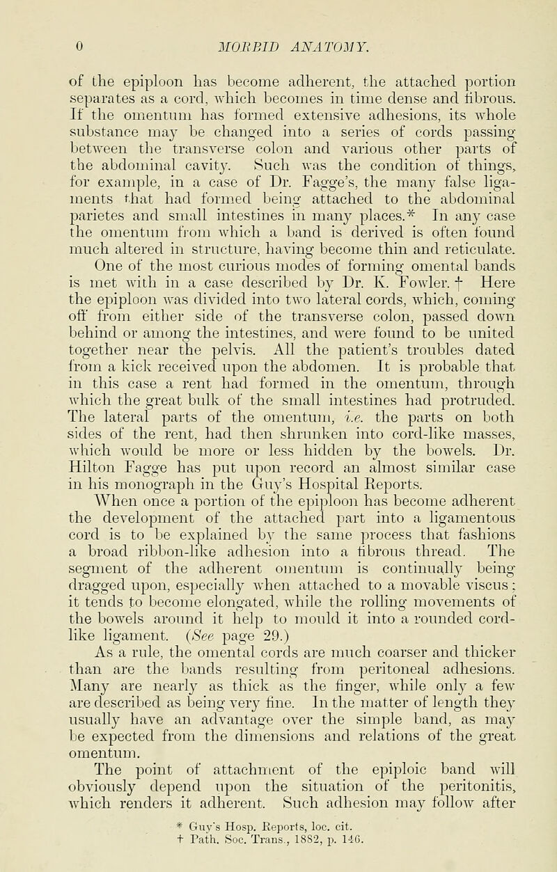 of the epiploon lias become adherent, the attached portion separates as a cord, which becomes in time dense and librous. If the omentum has formed extensive adhesions, its whole substance may be changed into a series of cords passing between the transverse colon and various other parts of the abdominal cavit}^ Such was the condition of things, for example, in a case of Dr. Fagge's, the many false liga- ments that had formed being attached to the abdominal parietes and small intestines in many places.^ In any case the omentum from which a band is derived is often found much altered in structure, having become thin and reticulate. One of the most curious modes of forming omental bands is met with in a case described by Dr. K. FoAvler. f Here the epiploon was divided into two lateral cords, which, coming off from either side of the transverse colon, passed down behind or amonsf the intestines, and were found to be united together near the pelvis. All the patient's troubles dated from a kick received upon the abdomen. It is probable that in this case a rent had formed in the omentum, through which the great bulk of the small intestines had protruded. The lateral parts of the omentum, i.e. the parts on both sides of the rent, had then shrunken into cord-like masses, which would be more or less hidden by the bowels. Dr. Hilton Fagge has put upon record an almost similar case in his monograph in the Guj-'s Hospital Reports. When once a portion of the epiploon has become adherent the development of the attached part into a ligamentous cord is to be explained by the same process that fashions a broad ribbon-like adhesion into a hbrous thread. The segment of the adherent omentum is continuall} being dragged upon, especially when attached to a movable viscus: it tends to become elongated, while the rolling movements of the bowels around it help to mould it into a rounded cord- like ligament. {See page 29.) As a rule, the omental cords are much coarser and thicker than are the bands resulting from peritoneal adhesions. Many are nearly as thick as the finge]', while only a few are described as being very fine. In the matter of length they usually have an advantage over the simple band, as may be expected from the dimensions and relations of the great omentum. The jDoint of attachment of the epiploic band will obviously depend upon the situation of the peritonitis, Avhich renders it adherent. Such adhesion may follow after * C4uv's Hosp. Eeports, loc. cit. t Path. Soc. Trans., 1882, p. 146.