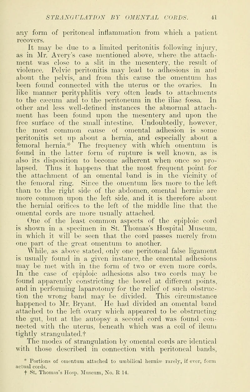 any form of peritoneal inflammation from which a patient recovers. It may be due to a limited peritonitis following injury, as in Mr. Avery's case mentioned above, where the attach- ment was close to a slit in the mesentery, the result of violence. Pelvic peritonitis may lead to adhesions in and about the pelvis, and from this cause the omentum has been found connected with the uterus or the ovaries. In like manner perityphlitis very often leads to attachments to the ctecum and to the peritoneum in the iliac fossa. In other and less well-defined instances the abnormal attach- ment has been found upon the mesentery and upon the free surface of the small intestine. Undoubtedly, however, the most common cause of oinental adhesion is some peritonitis set up about a hernia, and especially about a femoral hernia.'^ The frequency with which omentum is found in the latter form of rupture is well known, as is also its disposition to become adherent when once so pro- lapsed. Thus it happens that the most frequent point for the attachment of an omental band is in the vicinity of the femoral ring. Since the omentum lies more to the left than to the right side of the abdomen, omental hernite are more common upon the left side, and it is therefore about the hernial orifices to the left of the middle line that the omental cords are more usually attached. One of the least common aspects of the epiploic cord is shown in a specimen in St. Thomas's Hospital Museum, in which it will be seen that the cord passes merely from one part of the great omentum to another. Y\'hile, as above stated, only one peritoneal false ligament is usuall}^ found in a given instance, the omental adhesions may be met with in the form of two or even more cords. In the case of epiploic adhesions also two cords may be found apparentl} constricting the bowel at different points, and in performing laparotomy for the relief of such obstruc- tion the wrong band may be divided. This circumstance happened to Mr. Bryant. He had divided an omental band attached to the left ovary which appeared to be obstructing the gut, but at the autopsy a second cord was found con- nected with the uterus, beneath which was a coil of ileum tightly strangulated.t The modes of strangulation by omental cords are identical Avith those described in connection with peritoneal bands, * Portions of omontum attached to umbilical hernifo rarely, if ever, form actual cords. t St. Thomas's Hosp. Museum, Xo. R 14.