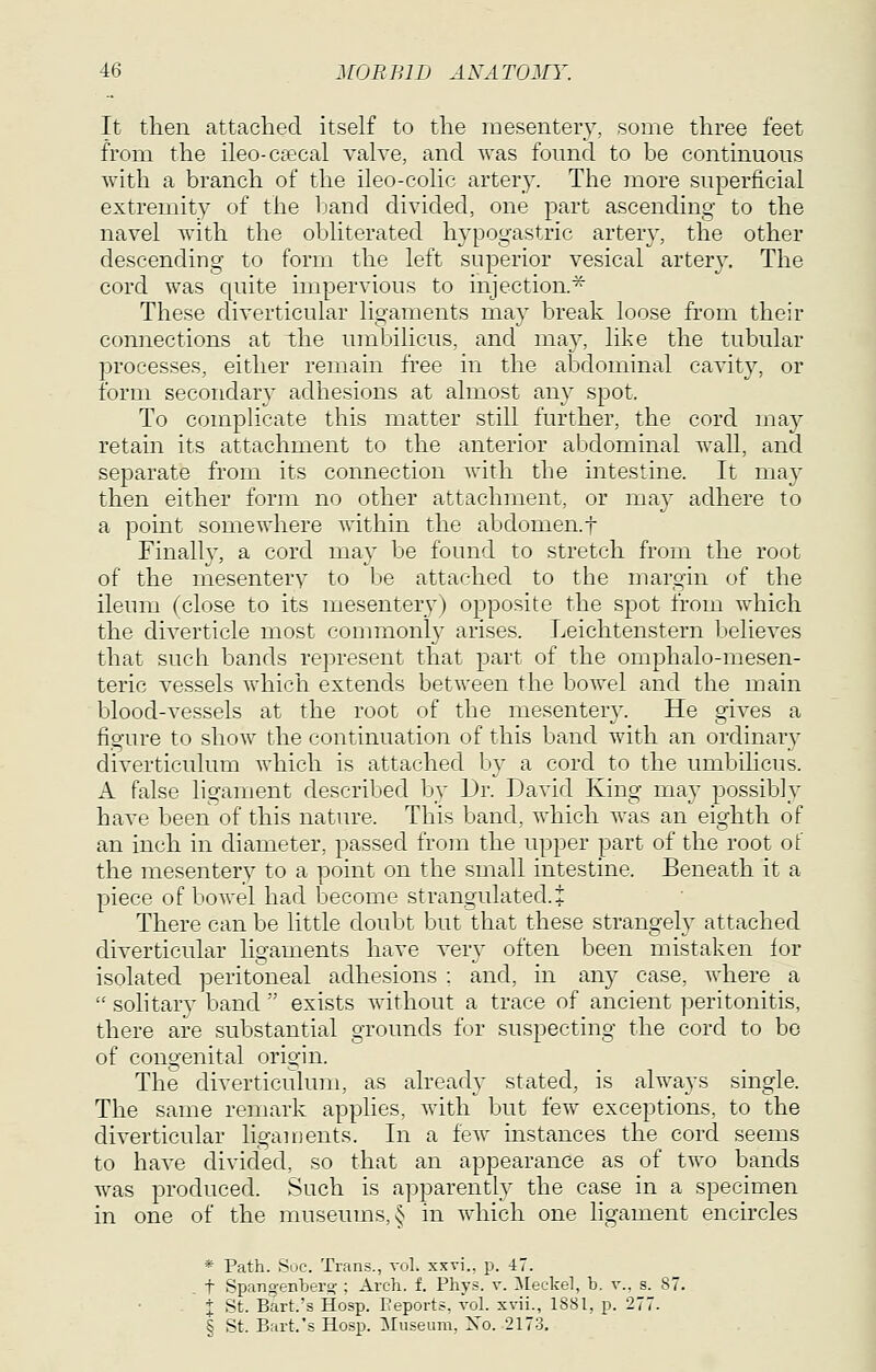 It then attached itself to the mesentery, some three feet from the ileo-csecal valve, and was found to be continuous with a branch of the ileo-colic artery. The more superficial extremity of the band divided, one part ascending to the navel with the obliterated hypogastric artery, the other descending to form the left superior vesical artery. The cord was quite impervious to injection.^ These diverticular ligaments may break loose from their connections at the umbilicus, and may, like the tubular processes, either remain free in the abdominal cavity, or form secondary adhesions at almost any spot. To complicate this matter still further, the cord may retain its attachment to the anterior abdominal wall, and separate from its connection with the intestine. It may then either form no other attachment, or may adhere to a point somewhere Avithin the abdomen.t Finally, a cord may be found to stretch from the root of the mesentery to be attached to the margin of the ileum (close to its mesentery) opposite the spot from which the diverticle most commonl}- arises. Leichtenstern believes that such bands represent that part of the omphalo-mesen- teric vessels which extends between the bowel and the main blood-vessels at the root of the mesentery. He gives a figure to show the continuation of this band with an ordinary diverticulum which is attached by a cord to the umbilicus. A false ligament described by Dr. David King may possibly have been of this nature. This band, which was an eighth of an inch in diameter, passed from the upper part of the root of the mesentery to a point on the small intestine. Beneath it a piece of bowel had become strangulated.! There can be little doubt but that these strangely attached diverticular ligaments have ver}' often been mistaken ior isolated peritoneal adhesions ; and, m an}^ case, where a  solitary band  exists without a trace of ancient peritonitis, there are substantial grounds for suspecting the cord to be of congenital origin. The diverticulum, as already stated, is always single. The same remark applies, with but few exceptions, to the diverticular liganients. In a few instances the cord seems to have divided, so that an appearance as of two bands was produced. Such is apparently the case in a specimen in one of the museums, § in which one hgament encircles * Path. Sue. Trans., vol. xxvi.. p. 47. , t Spangenljero-; Arch. f. Phys. v. IMeckel, b. v., s. 87. % St. Bart.'s Hosp. Reports, vol. xvii., 1881, p. 277. § St. Bart.'s Hosp. Museum. Xo. 2173.