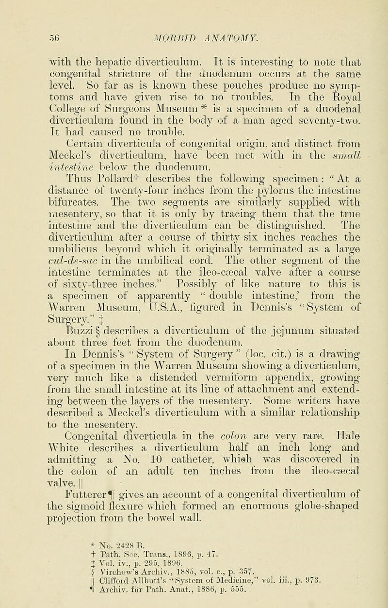 with the hepatic diverticulum. It is interesting to note that congenital stricture of the duodenum occurs at the same level. So far as is known these pouches produce no symp- toms and have given rise to no troubles. In the Royal College of Surgeons Museum ^ is a specimen of a duodenal diverticulum found in the body of a man aged seventy-two. It had caused no trouble. Certain diverticula of congenital origin, and distinct from Meckel's diverticulum, have been met with in the small intestine below the duodenum. Thus Pollardt describes the following specimen : At a distance of twenty-four inches from the pylorus the intestine bifurcates. The two segments are similarly supplied with mesentery, so that it is only by tracing them that the true intestine and the diverticulum can be distinguished. The diverticulum after a course of thirty-six inches reaches the umbilicus beyond which it originally terminated as a large cul-de-sac in the umbilical cord. The other segment of the intestine terminates at the ileo-cascal valve after a course of sixty-three inches. Possibly of like nature to this is a specimen of apparently  double intestine,' from the Warren Museum, IJ.S.A., figured in Dennis's  System of Surgery.;' j _ _ _ , . . Buzzi§ describes a diverticulum of the jejunum situated about three feet from the duodenum. In Dennis's  System of Surgery  (loc. cit.) is a drawing of a specimen in the Warren Museum showing a diverticulum, very much like a distended vermiform appendix, growing from the small intestine at its line of attachment and extend- ing between the layers of the mesentery. Some writers have described a Meckel's diverticulum with a similar relationship to the mesentery. Congenital diverticula in the colon are very rare. Hale White describes a diverticulum half an inch long and admitting a No. 10 catheter, whish was discovered in the colon of an adult ten inches from the ileo-csecal valve. 11 Futterer^I gives an account of a congenital diverticulum of the sigmoid flexure which formed an enormous globe-shaped projection from the bowel wall. « No. 2428 B. t Path. Soc. Trans., 1896, p. 47. + Yol. iv., p. 295, 1896. ^S Virchow's Archiv., 1885, vol. c, p. 357. il Clifford AUbutt's System of Medicine, vol. iii., p. 973. IF Archiv. fur Path. Anat., 1886, p. 555.