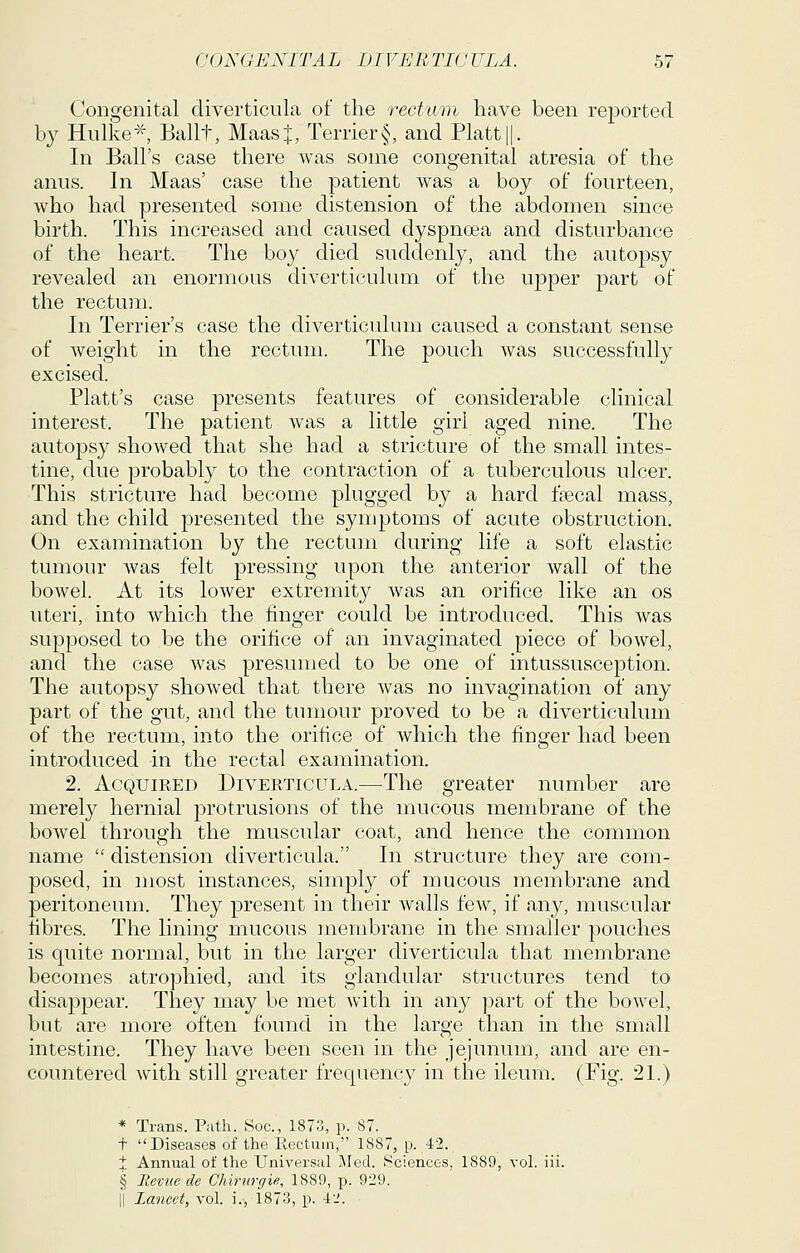 Congenital diverticula of the rectum have been reported by Hiilke-^ Ballt, Maast Terrier§, and Piatt ||. In Ball's case there was some congenital atresia of the anus. In Maas' case the patient was a boy of fourteen, who had presented some distension of the abdomen since birth. This increased and caused dyspnoea and disturbance of the heart. The boy died suddenly, and the autopsy revealed an enormous diverticulum of the upper part of the rectum. In Terrier's case the diverticulum caused a constant sense of weight in the rectum. The pouch was successfully excised. Piatt's case presents features of considerable clinical interest. The patient was a little girl aged nine. The autopsy showed that she had a stricture of the small intes- tine, due probably to the contraction of a tuberculous ulcer. This stricture had become plugged by a hard fsecal mass, and the child presented the symptoms of acute obstruction. On examination by the rectujn during life a soft elastic tumour was felt pressing upon the anterior wall of the bowel. At its lower extremity was an orifice like an os uteri, into which the finger could be introduced. This was supposed to be the orifice of an invaginated piece of bowel, and the case was presumed to be one of intussusception. The autopsy showed that there was no invagination of any part of the gut, and the tumour proved to be a diverticulum of the rectum, into the orifice of which the finder had been introduced in the rectal examination. 2. Acquired Diverticula.—The greater number are merely hernial protrusions of the mucous membrane of the bowel through the muscular coat, and hence the common name  distension diverticula. In structure they are com- posed, in most instances, simply of mucous membrane and peritoneum. They present in their walls few, if any, muscular fibres. The lining mucous membrane in the smaller pouches is quite normal, but in the larger diverticula that membrane becomes atrophied, and its glandular structures tend to disappear. They may be met with in any part of the bowel, but are more often found in the large than in the small intestine. They have been seen in the jejunum, and are en- countered with still greater frequency in the ileum. (Fig. 21.) * Trans. Path. Soc, 1873, p. 87. t Diseases of the Rectum, 1887, p. 42. X Annual of the Universal Med. Sciences, 1889, vol. iii. § lievuc de Clurnrgie, 1889, p. 929. li Lancet, vol. i., 1873, p. 4'.'.