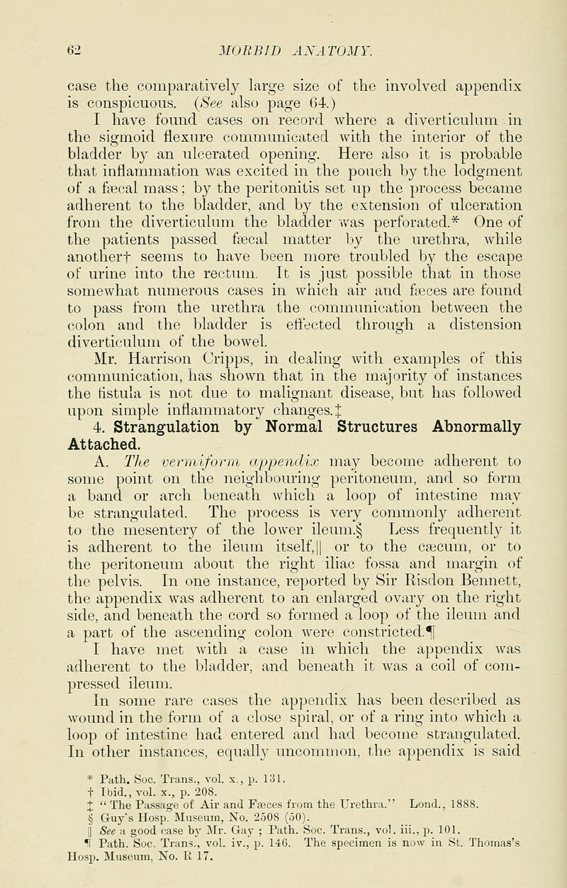 case the comparatively large size of the involved appendix is conspicuous. {See also page 64.) I have found cases on record where a diverticulum in the sigmoid flexure communicated with the interior of the bladder by an ulcerated opening. Here also it is probable that inflammation was excited in the pouch by the lodgment of a fgecal mass; by the peritonitis set up the process became adherent to the bladder, and by the extension of ulceration from the diverticulum the bladder was perforated.'^ One of the patients passed faecal matter by the urethra, while anotherf seems to have been more troubled by the escape of urine into the rectum. It is just possible that in those somewhat numerous cases in which air and fteces are found to pass from the urethra the communication between the colon and the bladder is effected through a distension diverticulum of the bowel. Mr. Harrison Cripps, in dealing with examples of this communication, has shown that in the majority of instances the tistula is not due to malignant disease, but has followed upon simple inflammatory changes, i 4. Strangulation by Normal Structures Abnormally Attached. A. The vermiform appendix may become adherent to some point on the neighbouring peritoneum, and so form a band or arch beneath which a loop of intestine may be strangulated. The process is very commonly adherent to the mesentery of the lower ileum.§ Less frequently it is adherent to the ileum itself,|| or to the caecum, or to the peritoneum about the right iliac fossa and margin of the pelvis. In one instance, reported by Sir Risdon Bennett, the appendix was adherent to an enlarged ovary on the right side, and beneath the cord so formed a loop of the ileum and a part of the ascending colon were constricted.^ I have met with a case in which the appendix Avas adherent to the bladder, and beneath it was a coil of com- pressed ileum. In some rare cases the appendix has been described as wound in the form of a close spiral, or of a ring into which a loop of intestine had entered and had become strangulated. In other instances, equally uncommon, the appendix is said * Path. Soc. Trans., vol. x., p. 131. t Ibid., vol. X., p. 208. X  The Passage of Air and Fasces from the Urethra. Lond., 1888. § Guy's Hosp. Museum, JSTo. 2508 (50). II See a good case by Mr. Gay ; Path. Soc. Trans., vol. iii., p. 101. II Path. Soc. Trans., vol. iv., p. 146. The specimen is now in St. Thomas's Hosp. Museum, No. 11 17.