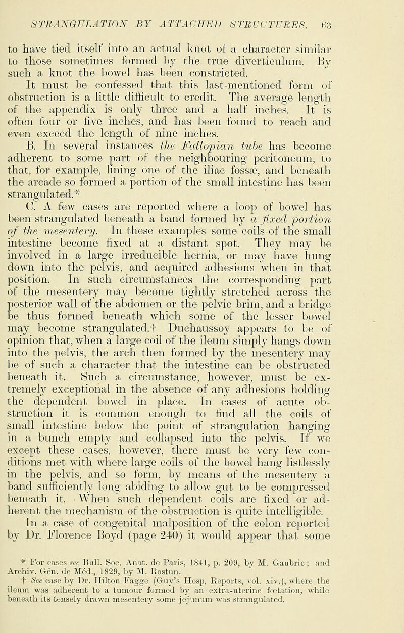to have tied itself into an actual knot ot a character similar to those sometimes formed by the true diverticulum. By such a knot the bowel has been constricted. It must be confessed that this last-mentioned form of obstruction is a little difficult to credit. The average length of the appendix is only three and a half inches. It is often four or five inches, and has been found to reach and even exceed the length of nine inches. B. In several instances the Fallopian tube has become adherent to some part of the neighbouring peritoneum, to that, for example, lining one of the iliac fossa?, and beneath the arcade so formed a portion of the small intestine has been strangulated.^ C. A few cases are reported where a loop of bowel has been strangulated beneath a band formed by a fixed portion of the mesentery. In these examples some coils of the small intestine become fixed at a distant spot. They may be involved in a large irreducible hernia, or may have hung down into the pelvis, and acquired adhesions when in that position. In such circumstances the corresponding part of the mesentery may become tightly stretched across the posterior wall of the abdomen or the pelvic brim, and a bridge be thus formed beneath which some of the lesser bowel may become strangulated.t Duchaussoy appears to be of opinion that, when a large coil of the ileum simply hangs down into the pelvis, the arch then formed by the mesentery may be of such a character that the intestine can be obstructed beneath it. Such a circumstance, how^ever, must be ex- tremely exceptional in the absence of any adhesions holding the dependent bowel in place. In cases of acute ob- struction it is common enough to find all the coils of small intestine below the point of strangulation hanging in a bunch empty and collapsed into the pelvis. If we except these cases, however, there must be very few con- ditions met with where large coils of the bowel hang listlessly in the pelvis, and so form, by means of the mesentery a band sufficiently long abiding to allow gut to be compressed beneath it. When such dependent coils are fixed or ad- herent the mechanism of the obstruction is quite intelligible. In a case of congenital malposition of the colon reported by Dr. Florence Boyd (page 240) it would appear that some * For cases see Bull. Soc. Anat. de Paris, 1841, p. 209, bv M. Gaubric; and Archiv. Gen. de Med., 1829, by M. Rostun. t See case by Dr. Hilton Faggc (Guy's Hosp. Reports, vol. xiv.), where the ileum was adherent to a tumour formed by an extra-uterine frjetation, while beneath its tensely drawn mesentery some jejunum was strangulated.
