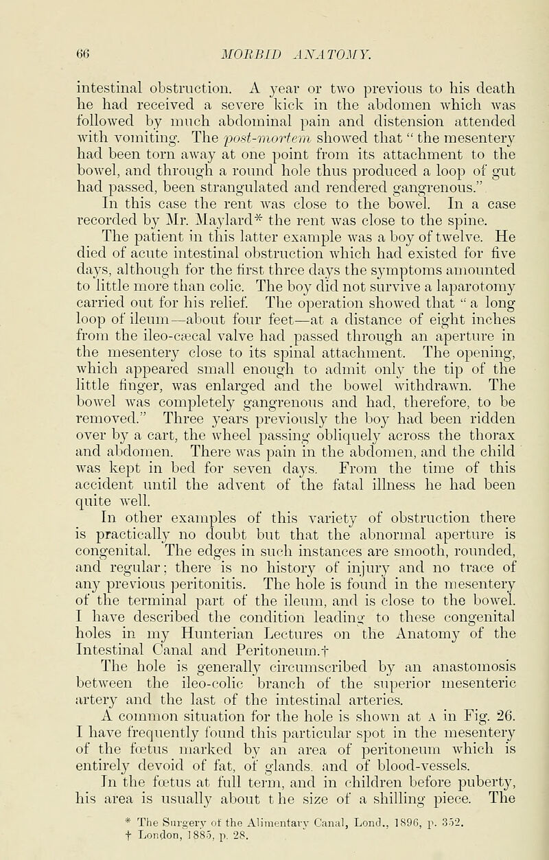 intestinal obstruction. A year or two previous to his death he had received a severe kick in the abdomen which was followed by much abdominal pain and distension attended with vomiting. The fost-mortern showed that  the mesentery had been torn away at one point from its attachment to the bowel, and through a round hole thus produced a loop of gut had passed, been strangulated and rendered gangrenous. In this case the rent Avas close to the bowel. In a case recorded by Mr. Maylard^ the rent was close to the spine. The j)atient in this latter example was a boy of twelve. He died of acute intestinal obstruction which had existed for five days, although for the first three days the symptoms amounted to little more than colic. The boy did not survive a laparotomy carried out for his relief The operation showed that  a long- loop of ileum—about four feet—at a distance of eight inches from the ileo-ctecal valve had passed through an aperture in the mesentery close to its sj^inal attachment. The opening, which appeared small enough to admit only the tip of the little finger, was enlarged and the bowel withdrawn. The bowel was completely gangrenous and had, therefore, to be removed. Three years previously the boy had been ridden over by a cart, the wheel passing obliquely across the thorax and abdomen. There was pain in the abdomen, and the child was kept in bed for seven days. From the time of this accident until the advent of the fatal illness he had been quite well. In other examples of this variety of obstruction there is practically no doubt but that the abnormal aperture is congenital. The edges in such instances are smooth, rounded, and regular; there is no history of injury and no trace of any previous peritonitis. The hole is found in the mesentery of the terminal part of the ileum, and is close to the bowel. I have described the condition leading to these congenital holes in my Hunterian Lectures on the Anatomy of the Intestinal Canal and Peritoneum.t The hole is generally circumscribed by an anastomosis between the ileo-colic branch of the superior mesenteric artery and the last of the intestinal arteries. A common situation for the hole is shown at A in Fig. 26. I have frequently found this particular spot in the mesentery of the foetus marked by an area of peritoneum which is entirely devoid of fat, of glands, and of blood-vessels. In the foetus at full term, and in children before puberty, his area is usually about t he size of a shilling piece. The * The Surgery of the Alimentary Canal, Lond., 1896, p. 352. t London,'1885, p. 28.