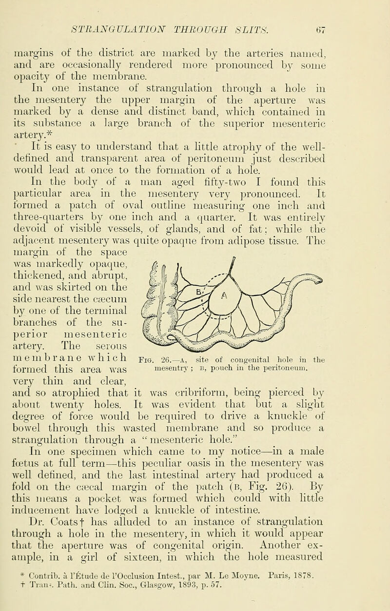 margins of the district are marked b}^ the arteries named, and are occasionally rendered more pronounced by some opacity of the membrane. In one instance of strangulation through a hole in the inesentery the upper margin of the aperture was marked by a dense and distinct band, which contained in its substance a large branch of the superior mesenteric artery.^ It is easy to understand that a little atrophy of the well- detined and transparent area of peritoneum just described would lead at once to the formation of a hole. In the body of a man aged fifty-two I found this particular area in the mesentery very pronounced. It formed a patch of oval outline measuring one inch and three-quarters by one inch and a quarter. It was entirely devoid of visible vessels, of glands, and of fat; while the adjacent mesentery was quite opaque from adipose tissue. The margin of the space was markedly opaque, thickened, and abrupt, and was skirted on the side nearest the caecum Ijy one of the terminal branches of the su- perior mesenteric artery. The serous _ membrane which Fig. 26.—a, site of cougeuital hole iu the formed this area was meseutry; b, pouch in the peritoneum. very thin and clear, and so atrophied that it was cribriform, being pierced by about twenty holes. It was evident that but a slight degree of force would be required to drive a knuckle of bowel through this wasted membrane and so produce a strane-ulation throuo-h a  mesenteric hole. In one specimen which came to my notice—m a male ftetus at full term—this peculiar oasis in the mesentery was well defined, and the last intestinal artery had produced a fold on the ctecal margin of the patch (b. Fig. 26). By this means a pocket was formed which could with little inducement have lodged a knuckle of intestine. Dr. Coats t has alluded to an instance of strangulation through a hole in the mesentery, in which it would appear that the aperture was of congenital origin. Another ex- ample, in a girl of sixteen, in which the hole measured * Contrib. a I'Etude de rOcclusion Intest., par M. Le Moyne. Paris, 1878. t Trun^. Path. ;ind Clin. Soc, Glasgow, 1893, p. 57.