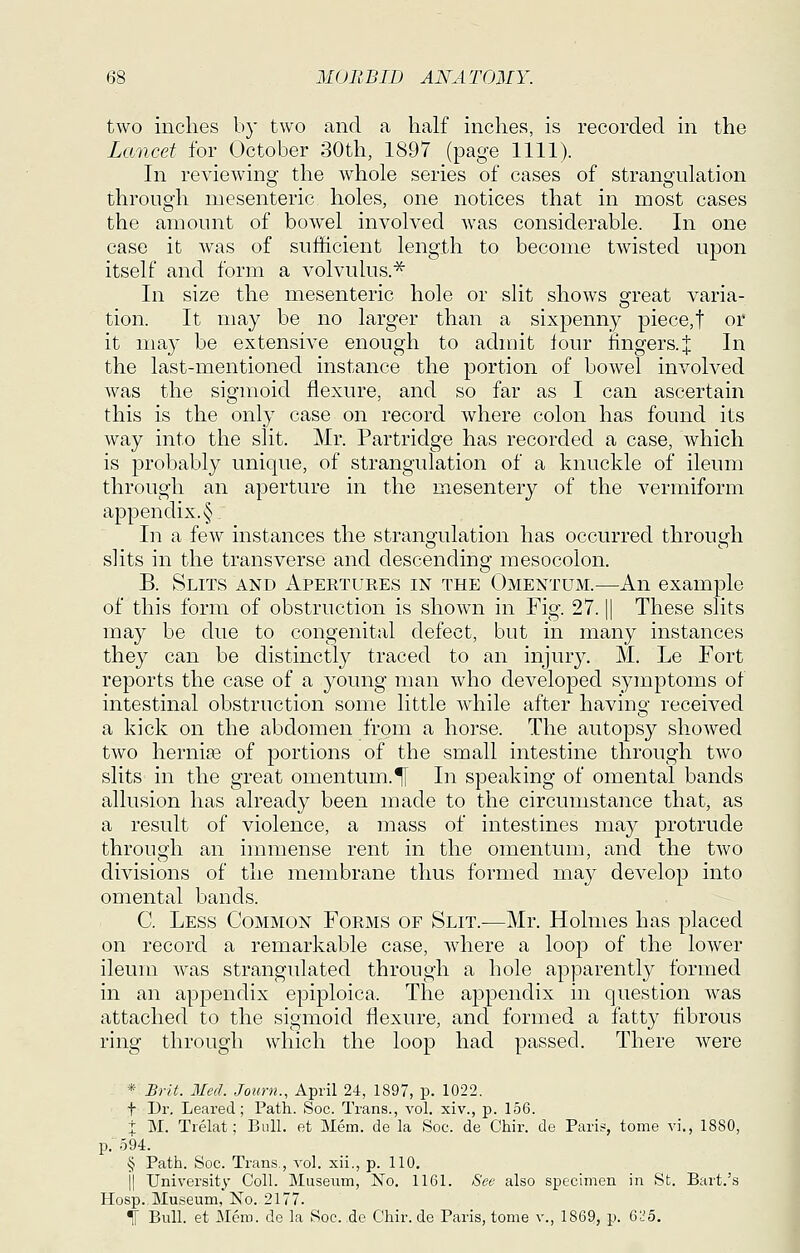two inches by two and a half inches, is recorded in the Lancet for October 30th, 1897 (page 1111). In reviewing the whole series of cases of strangulation through mesenteric holes, one notices that in most cases the amount of bowel involved was considerable. In one case it was of sufficient length to become twisted upon itself and form a volvulus.^ In size the mesenteric hole or slit shows great varia- tion. It may be no larger than a sixpenny piece,t or it may be extensive enough to admit lour fingers.:}: In the last-mentioned instance the portion of bowel involved was the sigmoid flexure, and so far as I can ascertain this is the only case on record where colon has found its way into the slit. Mr. Partridge has recorded a case, which is probably unique, of strangulation of a knuckle of ileum through an aperture in the mesentery of the vermiform appendix. § In a few instances the strangulation has occurred through slits in the transverse and descending mesocolon. B. Slits and Apertures in the Omentum.—An example of this form of obstruction is shown in Fig. 27. || These slits may be clue to congenital defect, but in many instances they can be distinctly traced to an injury. M. Le Fort reports the case of a young man who developed symptoms of intestinal obstruction some little while after having received a kick on the abdomen from a horse. The autopsy showed two hernise of portions of the small intestine through two slits in the great omentum.^ In speaking of omental bands allusion has already been made to the circumstance that, as a result of violence, a mass of intestines may protrude through an immense rent in the omentum, and the two divisions of the membrane thus formed may develop into omental bands. C. Less Common Forms of Slit.—Mr. Holmes has placed on record a remarkable case, where a loop of the lower ileum was strangulated through a hole apparently formed in an appendix epiploica. The appendix in question was attached to the sigmoid flexure, and formed a fatty fibrous ring through which the loop had passed. There were * Brit. lied. Journ., April 24, 1897, p. 1022. t Dr. Leared; Path. Soc. Trans., vol. xiv., p. 156. + M. Trelat; Bull, et Mem. de la Soc. de Chir. de Paris, tome vl, 1880, p. 594. § Path. Soc. Trans,, vol. xii., p. 110. jl University Coll. Museum, No. 1161. See also specimen in St. Bart.'s Hosp. Museum, No. 2177. i Bull, et Mem. de la Soc. de Chir. de Paris, tome v., 1869, p. 6L'o.