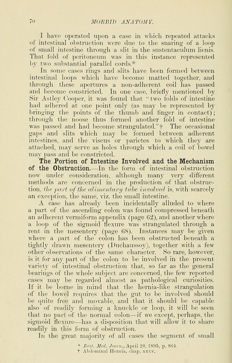 I have operated uj^on a case in which repeated attacks of intestinal obstruction were due to the snaring of a loop of small intestine through a slit in the sustentaculum lienis. That fold of peritoneum was in this instance represented by two substantial parallel cords.^ In some cases rings and slits have been formed between intestinal loops which have become matted together, and through these apertures a non-adherent coil has passed and become constricted. In one case, briefly mentioned by Sir Astley Cooper, it was found that  two folds of intestine had adhered at one point only (as ma}^ be represented by bringing the points of the thumb and finger in contact); through the noose thus formed another fold of intestine was passed and had become strangulated. t The occasional gaps and slits which may be formed between adherent intestines, and the viscus or parietes to w^hich they are attached, may serve as holes through which a coil of bowel may pass and be constricted. The Portion of Intestine Involved and the Mechanism of the Obstruction.—In the form of intestinal obstruction now under consideration, although many very different methods are concerned in the production of that obstruc- tion, tli,e part of the alimentary tube involved is, with scarcely an exception, the same, viz. the small intestine. A case has already been incidentally alluded to where a part of the ascending colon was found compressed beneath an adherent vermiform appendix (page 62), and another where a loo]3 of the sigmoid flexure w^as strangulated through a rent in the mesentery (page 68). Instances may be given where a part of the colon has been obstructed beneath a tightly drawn mesentery (Duchaussoy), together with a few other observations of the same character. So rare^ however, is it for any part of the colon to be involved in the present variety of intestinal obstruction that, so far as the general bearings of the whole subject are concerned, the few reported cases may be regarded ahnost as pathological curiosities. If it be borne in mind that the hernia-like strangulation of the bowel requires that the gut to be involved should be quite free and movable, and that it should be capable also of readily forming a knuckle or loop, it will be seen that no part of the normal colon—if we except, perhaps, the sigmoid flexure—has a disposition that will allow it to share readily in this form of obstruction. In the great majority of all cases the segment of small * JiriL Jfed. 7o?r/v/., April 20, 1895, p. 864. t Al)'lominal Hernia, chap. xxxv.