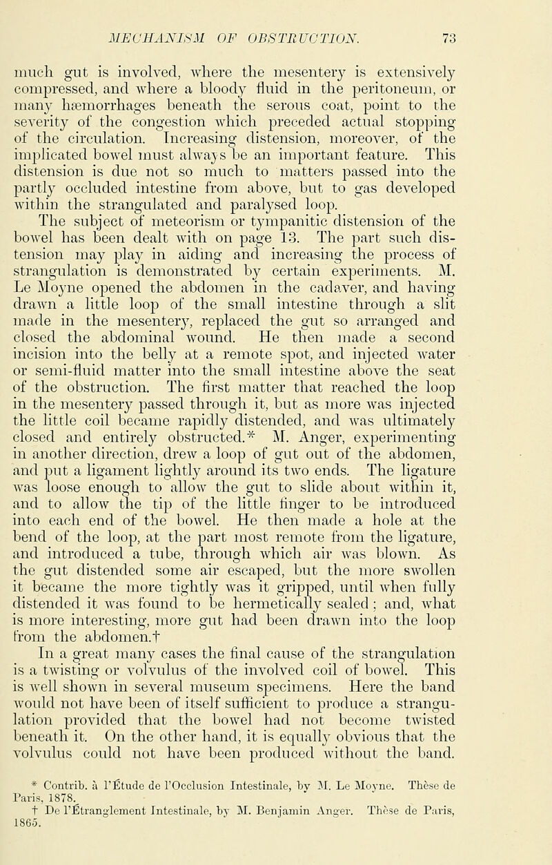 mucli gut is involved, where the niesenterj is extensively compressed, and where a bloody fluid in the peritoneum, or many haemorrhages beneath the serous coat, point to the severity of the congestion which preceded actual stopping of the circulation. Increasing distension, moreover, of the implicated bowel must alwa}>s be an important feature. This distension is due not so much to matters passed into the partly occluded intestine from above, but to gas developed within the strangulated and paralysed loop. The subject of meteorism or tympanitic distension of the bowel has been dealt with on page 13. The part such dis- tension may play in aiding and increasing the process of strangulation is demonstrated by certain experiments. M. Le Moyne opened the abdomen in the cadaver, and having drawn a little loop of the small intestine through a slit made in the mesentery, replaced the gut so arranged and closed the abdominal wound. He then made a second incision into the belly at a remote spot, and injected water or semi-fluid matter into the small intestine above the seat of the obstruction. The first matter that reached the loop in the mesentery passed through it, but as more was injected the little coil became rapidly distended, and was ultimately closed and entirely obstructed.^ M. Anger, experimenting in another direction, drew a loop of gut out of the abdomen, and put a ligament lightly around its two ends. The ligature was loose enough to allow the gut to slide about within it, and to allow the tip of the little finger to be introduced into each end of the bowel. He then made a hole at the bend of the loop, at the part most remote from the ligature, and introduced a tube, through which air was blown. As the gut distended some air escaped, but the more swollen it became the more tightly was it gripped, until when fully distended it was found to be hermetically sealed ; and, what is more interesting, more gut had been drawn into the loop from the abdomen, t In a great many cases the final cause of the strangulation is a twisting or volvulus of the involved coil of bowel. This is well shown in several museum specimens. Here the band would not have been of itself sufficient to produce a strangu- lation provided that the bowel had not become twisted beneath it. On the other hand, it is equally obvious that the volvulus could not have been produced without the band. * Contrib. a I'Etude de I'Occlusion Intestinale, bv 51. Le Moyne. These de Paris, 1878.^ t Dc I'Etrangicment Intestinale, by M. Benjamin Anger. Those de Paris, 1865.