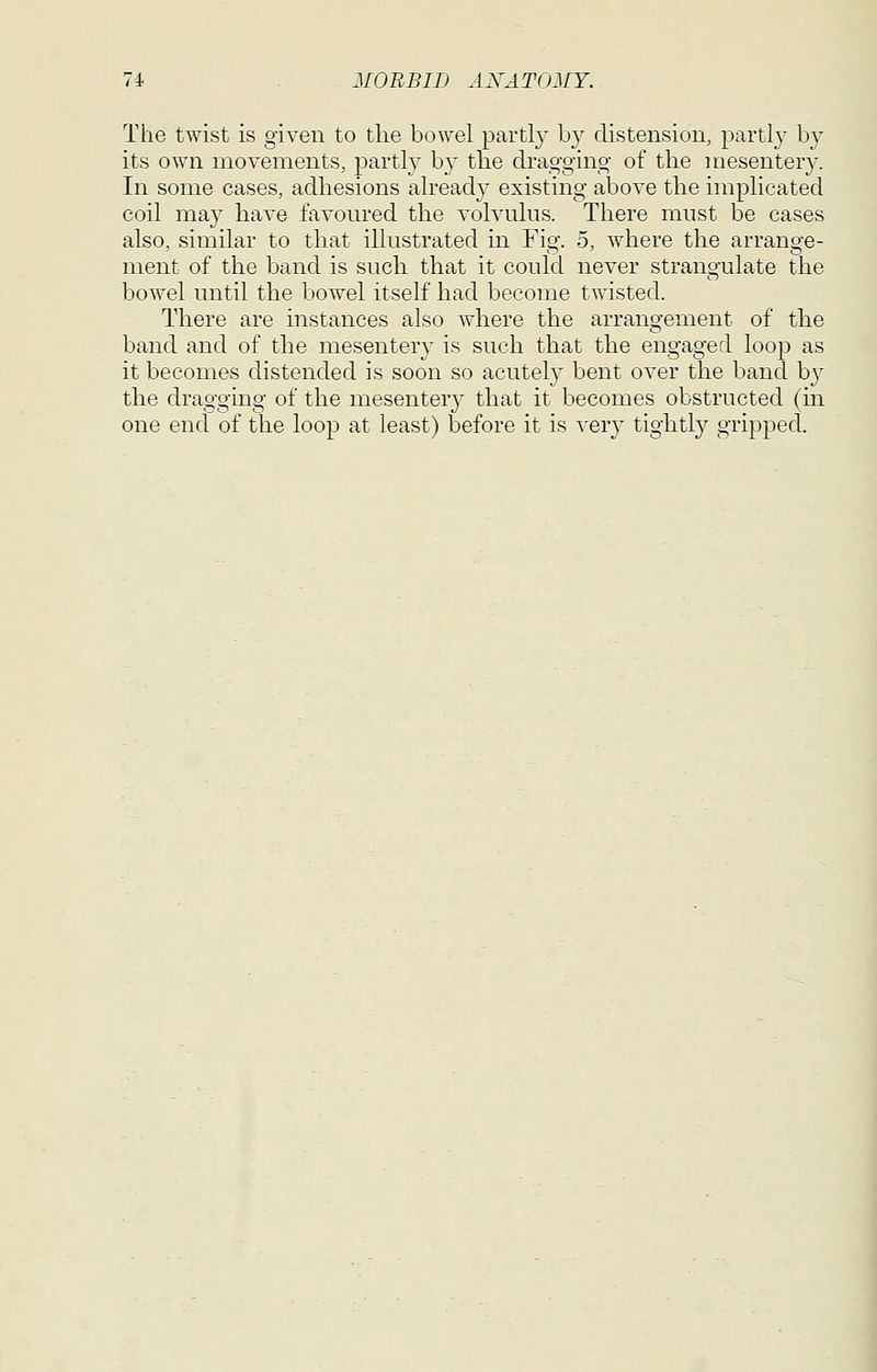 The twist is given to the bowel partly by distension, partly by its own movements, partly b}^ the drag-ging- of the mesentery. In some cases, adhesions already existing above the implicated coil may have favoured the volvulus. There must be cases also, similar to that illustrated in Fig. 5, where the arrange- ment of the band is such that it could never strangulate the bowel until the bowel itself had become twisted. There are instances also where the arrangement of the band and of the mesentery is such that the engaged loop as it becomes distended is soon so acutely bent over the band by the dragging of the mesentery that it becomes obstructed (in one end of the loop at least) before it is ^'ery tightly gripped.