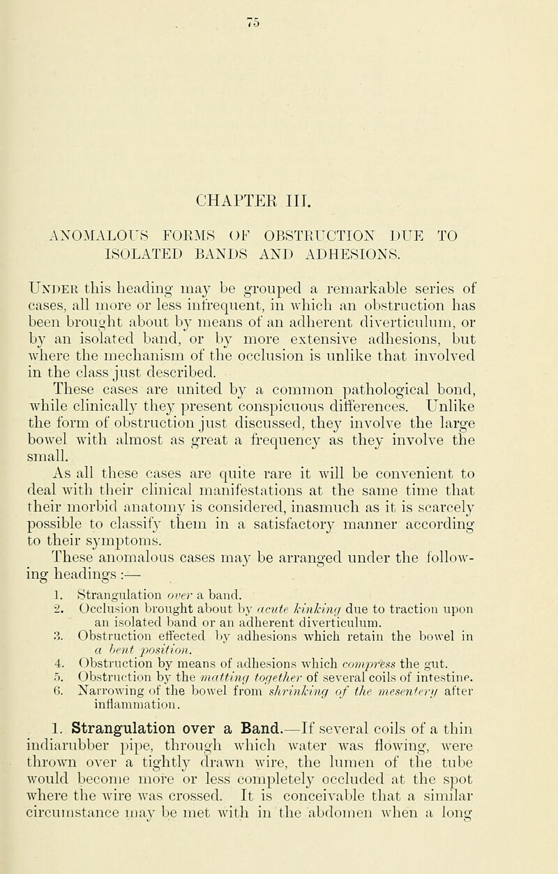 CHAPTER III. ANOMALOUS FORMS OF OBSTRUCTION DUE TO ISOLATED BANDS AND ADHESIONS. Under this heading may be grouped a remarkable series of cases, all more or less infrequent, in which an obstruction has been brought about b}' means of an adherent diverticulum, or b}^ an isolated band, or by more extensive adhesions, but Avhere the mechanism of the occlusion is unlike that involved in the class just described. These cases are united by a common pathological bond, while clinically they present conspicuous differences. Unlike the form of obstruction just discussed, they involve the large bowel with almost as great a frequency as they involve the small. As all these cases are quite rare it will be convenient to deal with their clinical manifestations at the same time that their morbid anatomy is considered, inasmuch as it is scarcely possible to classify them in a satisfactory manner according to their symptoms. These anomalous cases may be arranged under the follow- ing headings:— 1. Strangulation over a band. 2. Occlusion brought about by acute hinking due to traction upon an isolated band or an adherent diverticulum. 3. Obstruction effected by adhesions which retain the bowel in a bent position. 4. Obstruction by means of adhesions which com2:)ress the gut. 5. Obstruction by the matting together of several coils of intestine. 6. Narrowing of the bowel from sJirinldng of the mesenfert/ after inffammation. 1. Strangulation over a Band.—If several coils of a thin indiarubber pipe, through which water Avas flowing, were thrown over a tightly drawn wire, the lumen of the tube v;ould become more or less completely occluded at the spot where the wire was crossed. It is conceivable that a similar circumstance may be met with in the abdomen when a long