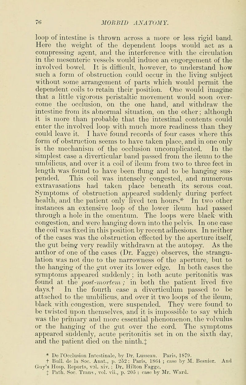 loop of intestine is thrown across a more or less rigid band. Here the weight of the dependent loops AV'onld act as a compressing agent, and the interference with the circulation in the mesenteric vessels would induce an engorgement of the involved bowel. It is difficult, however, to understand how such a form of obstruction could occur in the living subject without some arrangement of parts whicli would permit the dependent coils to retain their position. One would imagine that a little vigorous j)eristaltic movement would soon over- come the occlusion, on the one hand, and withdraw the intestine from its abnormal situation, on the other; although it is more than probable that the intestinal contents could enter the involved loop with much more readiness than they could leave it. I liave found records of four cases where this form of obstruction seems to have taken place, and in one only is the mechanism of the occlusion uncomplicated. In the simjjlest case a diverticular band passed from the ileum to the umbilicus, and over it a coil of ileum from two to three feet in length was found to have been flung and to be hanging sus- pended. This coil was intensely congested, and numerous extravasations had taken place beneath its serous coat. Symptoms of obstruction appeared suddenly during perfect health, and the patient only lived ten hours.^ In two other instances an extensive loop of the lower ileum had passed through a hole in the omentum. The looj)s were black with congestion, and were hanging down into the pelvis. In one case the coil was fixed in this position by recent adhesions. In neither of the cases was the obstruction effected b}^ the aperture itself, the gut being very readily withdrawn at the autopsy. As the author of one of the cases (Dr. Fagge) observes, the strangu- lation was not due to the narrowness of the aperture, but to the hanging of the gut over its lower edge. In both cases the symptoms appeared suddenly; in both acute peritonitis was found at the post-inortem; in both the patient lived five days.t In the fourth case a diverticulum passed to be attached to the umbilicus, and over it two loops of the ileum, black with congestion, were suspended. They were found to be twisted upon themselves, and it is impossible to say which was the primary and more essential phenomenon, the volvulus or the hanging of the gut over the cord. The symptoms appeared suddenly, acute peritonitis set in on the sixth da}^ and the patient died on the ninth, j * De rOcclusion Intestinale, by Dr. Lusseau. Paris, 1879. t Bull, de la Soc. Anat., p. 252; Paris, 1864 ; case bj' M. Besnier. And Guy's Hosp. Reports, vol. xiv. ; Dr. Hilton Fagge. i Path. Soc. Trans, vol. vii., p. 205 : case by Mr. Ward.