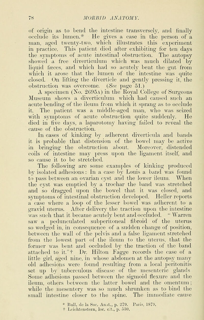 of origin as to bend the intestine transversely, and finally occlude its lumen.^ He gives a case in the person of a man, aged twenty-two, which illustrates this experiment in practice. This patient died after exhibiting for ten days the symptoms of acute intestinal obstruction. The autopsy showed a free diverticulum which was much dilated by liquid faeces, and which had so acutely bent the gut from which it arose that the lumen of the intestine was quite closed. On lifting the diverticle and gently pressing it, the obstruction was overcome. {See page 51.) A specimen (No. 2695a) in the Royal College of Surgeons Museum shows a diverticulum which had caused such an acute bending of the ileum from which it sprang as to occlude it. The patient was a middle-aged man, who was seized with symptoms of acute obstruction quite suddenly. He died in five days, a laparotomy having failed to reveal the cause of the obstruction. In cases of kinking by adherent diverticula and bands it is probable that distension of the bowel may be active in bringinof the obstruction about. Moreover, distended coils of intestine may press upon the ligament itself, and so cause it to be stretched. The following are some examples of kinking produced by isolated adhesions : In a case by Louis a band was found to pass between an ovarian cyst and the lower ileum. When the cyst was emptied by a trochar the band was stretched and so dragged upon the bowel that it was closed, and symptoms of intestinal obstruction developed. Heller reports a case where a loop of the lesser bowel was adherent to a gravid uterus. After delivery the traction upon the intestine was such that it became acutely bent and occluded. Warren saw a pedunculated subperitoneal fibroid of the uterus so wedged in, in consequence of a sudden change of position, between the wall of the pelvis and a false ligament stretched from the lowest part of the ileum to the uterus, that the former was bent and occluded by the traction of the band attached to it.t Dr. Hilton Faofofe records the case of a little girl, aged nine, in whose abdomen at the autopsy many old adhesions were found resulting from a local peritonitis set up by tuberculous disease of the mesenteric glands Some adhesions passed between the sigmoid flexure and the ileum, others between the latter bowel and the omentum; while the mesentery was so much shrunken as to bind the small intestine closer to the spine. The immediate cause * Bull, de la Soc. Anat., p. 279. Paris, 1879. t Leichtenstern, loc. cit., p. 530.