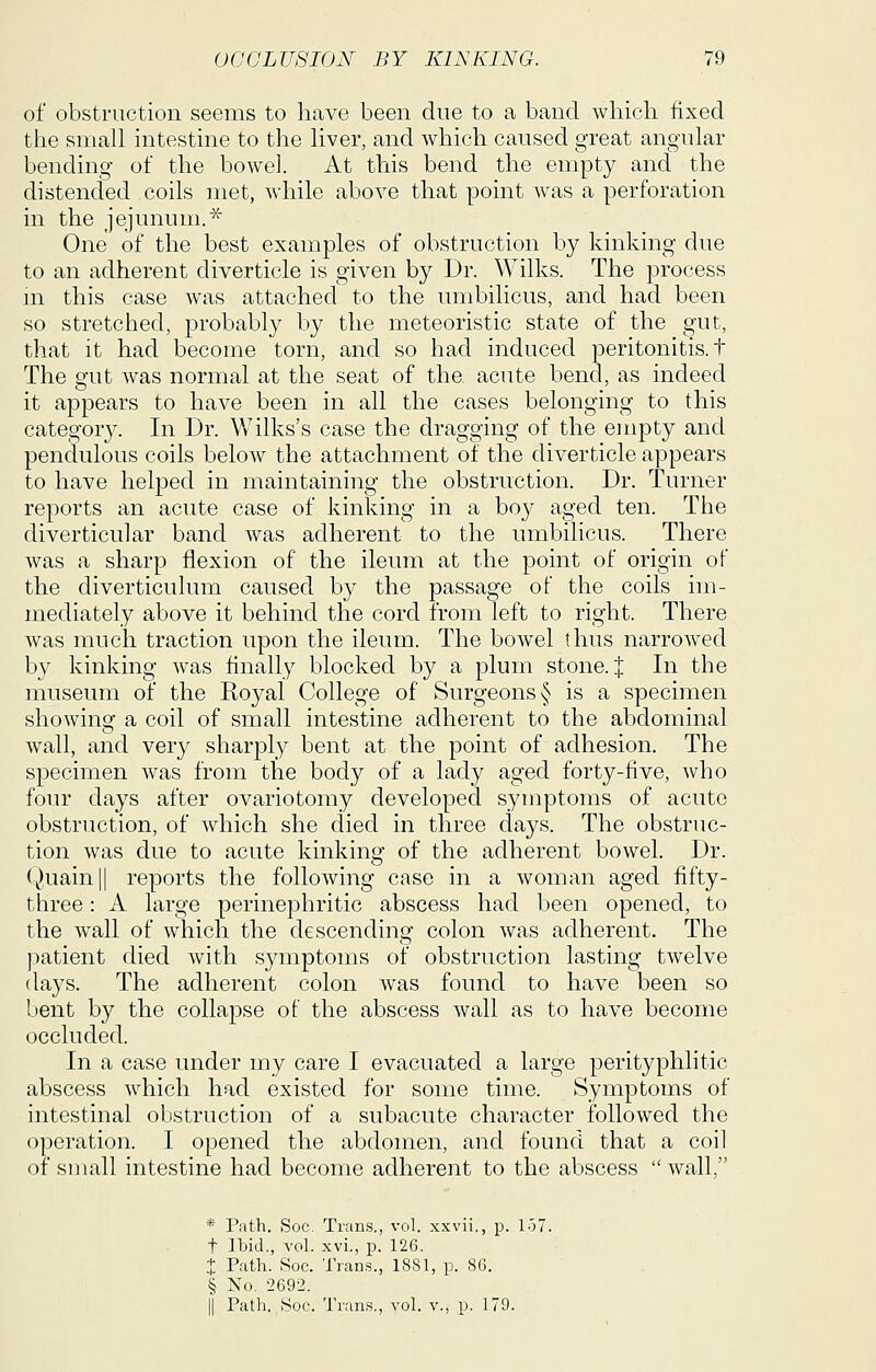 of obstruction seems to have been due to a band which fixed the small intestine to the liver, and which caused great angular bending of the bowel. At this bend the empty and the distended coils met, while above that point was a perforation in the jejunum.* One of the best examples of obstruction by kinking due to an adherent diverticle is given by Dr. Wilks. The process m this case was attached to the umbilicus, and had been so stretched, probably by the meteoristic state of the gut, that it had become torn, and so had induced peritonitis, t The gut was normal at the seat of the acute bend, as indeed it appears to have been in all the cases belonging to this category. In Dr. Wilks's case the dragging of the empty and pendulous coils below the attachment of the diverticle appears to have helped in maintaining the obstruction. Dr. Turner reports an acute case of kinking in a boy aged ten. The diverticular band was adherent to the umbilicus. There was a sharp flexion of the ileum at the point of origin of the diverticulum caused by the passage of the coils im- mediately above it behind the cord from left to right. There Avas much traction upon the ileum. The bowel thus narroAved by kinking was finally blocked by a plum stone, t In the museum of the Royal College of Surgeons § is a specimen showing a coil of small intestine adherent to the abdominal wall, and very sharply bent at the point of adhesion. The specimen was from the body of a lady aged forty-five, who four days after ovariotomy developed symptoms of acute obstruction, of which she died in three days. The obstruc- tion was due to acute kinking of the adherent boweL Dr. (^),uain|| reports the following case in a woman aged fifty- three : A large perinephritic abscess had been opened, to the wall of which the descending colon was adherent. The )3atient died with symptoms of obstruction lasting twelve days. The adherent colon was found to have been so bent by the collapse of the abscess wall as to have become occluded. In a case under my care I evacuated a large perityphlitic abscess which had existed for some time. Symptoms of intestinal obstruction of a subacute character followed the operation. I opened the abdomen, and found that a coil of small intestine had become adherent to the abscess wall, * Path. Soc, Trans., vol. xxvii., p. 157. t Ibid., vol. xvi., p. 126. X Path. Soc. Trans., 1881, p. 86. § No. 2692. II Path. ,yoc. Trans., vol. v., p. 179.
