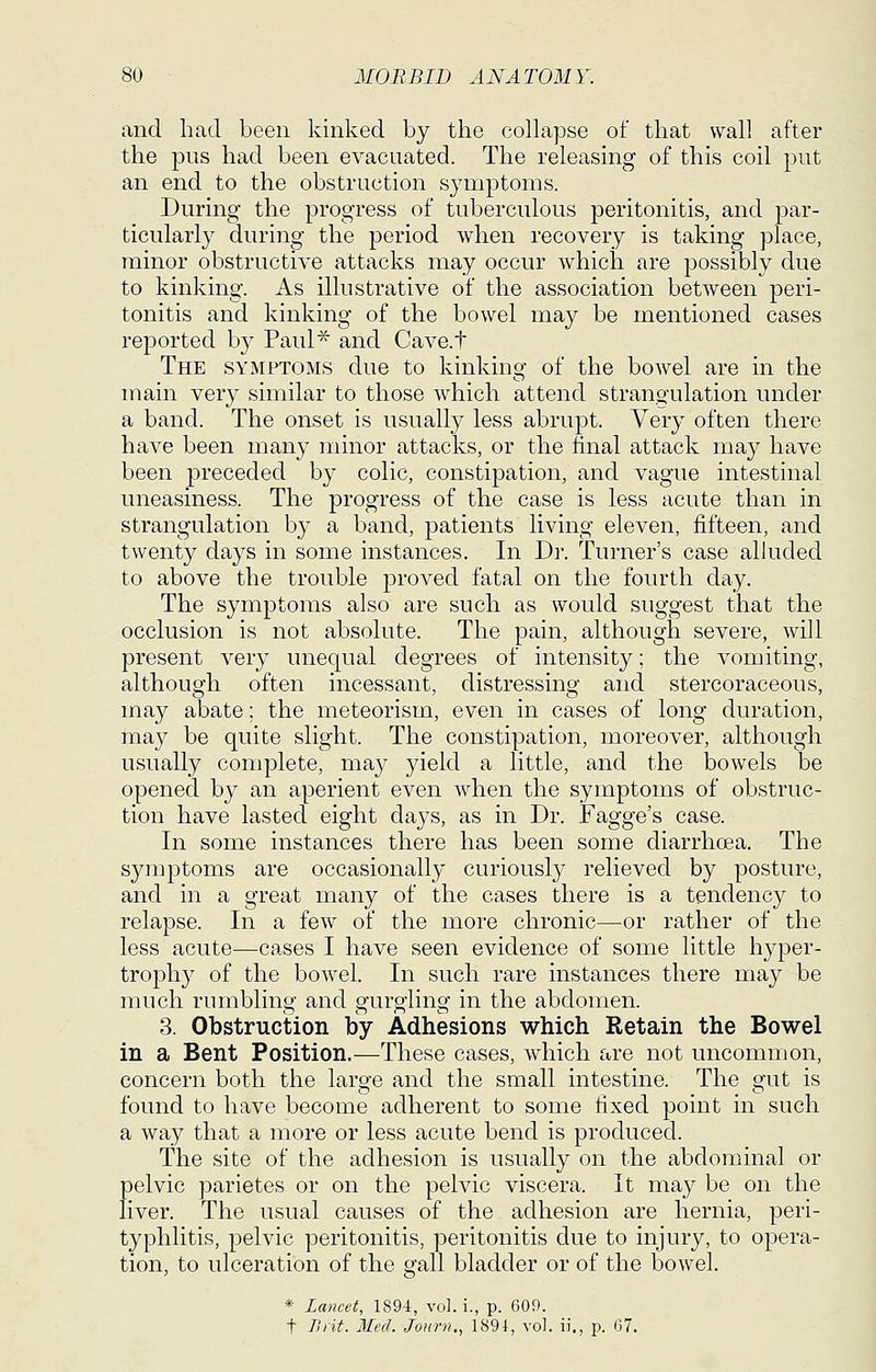 and. had been kinked, by the collapse of that wall after the pus had. been evacuated. The releasing of this coil put an end. to the obstruction symptoms. During the progress of tuberculous peritonitis, and par- ticularly during the period when recovery is taking place, minor obstructive attacks may occur which are possibly due to kinking. As illustrative of the association between peri- tonitis and kinking of the bowel may be mentioned cases reported, by Paul^ and Cave.t The symptoms due to kinkinsf of the bowel are in the main very similar to those which attend strangulation under a band. The onset is usually less abrupt. Very often there have been many minor attacks, or the final attack may have been preceded by colic, constipation, and vague intestinal uneasiness. The progress of the case is less acute than in strangulation by a band, patients living eleven, fifteen, and twenty days in some instances. In Dr. Turner's case alluded to above the trouble proved fatal on the fourth day. The symptoms also are such as would suggest that the occlusion is not absolute. The pain, although severe, will present very unequal degrees of intensity; the vomiting, although often incessant, distressing and stercoraceous, may abate; the meteorism, even in cases of long duration, may be quite slight. The constipation, moreover, although usually complete, may yield a little, and the bowels be opened by an aperient even when the symptoms of obstruc- tion have lasted eight days, as in Dr. Fagge's case. In some instances there has been some diarrhoea. The symptoms are occasionally curiously relieved by posture, and in a great many of the cases there is a tendency to relapse. In a few of the more chronic—or rather of the less acute—ca.ses I have seen evidence of some little hyper- trophy of the bowel. In such rare instances there may be much rumbling and gurgling in the abdomen. 3. Obstruction by Adhesions which Retain the Bowel in a Bent Position.—These cases, which are not uncommon, concern both the large and the small intestine. The gut is found to have become adherent to some fixed point in such a way that a more or less acute bend is produced. The site of the adhesion is usually on the abdominal or pelvic parietes or on the pelvic viscera. It may be on the liver. The usual causes of the adhesion are hernia, peri- typhlitis, pelvic peritonitis, peritonitis due to injury, to opera- tion, to ulceration of the gall bladder or of the bowel. * Lancet, 1894, vol. i., p. 609.