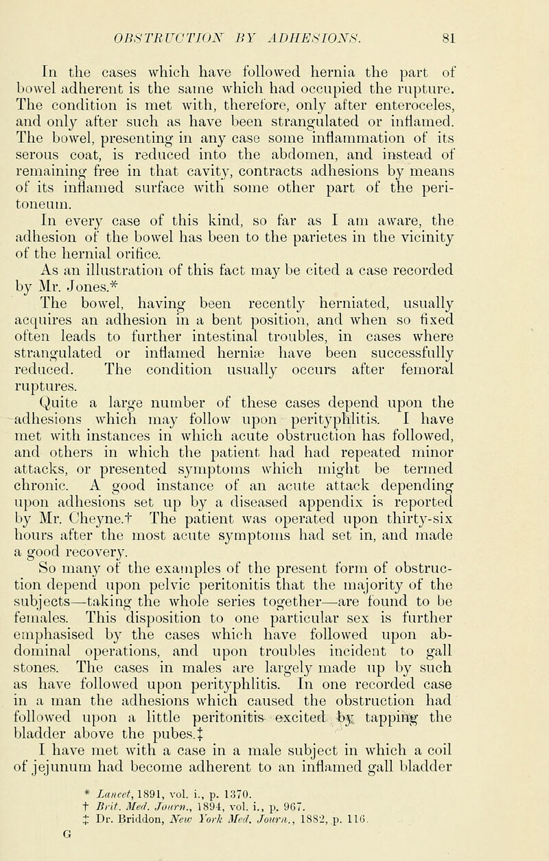 In the cases which have followed hernia the part of bowel adherent is the same which had occupied the rupture. The condition is met with, therefore, only after enteroceles, and only after such as have been strangulated or inflamed. The bowel, presenting in any case some inflammation of its serous coat, is reduced into the abdomen, and irtstead of remaining free in that cavity, contracts adhesions by means of its inflamed surface with some other part of the peri- toneum. In every case of this kind, so far as I am aware, the adhesion of the bowel has been to the parietes in the vicinity of the hernial orifice. As an illustration of this fact may be cited a case recorded by Mr. Jones.^ The bowel, having been recently herniated, usually acquires an adhesion in a bent position, and when so fixed often leads to further intestinal troubles, in cases where strangulated or inflamed herni?e have been successfully reduced. The condition usually occurs after femoral ruptures. Quite a large number of these cases depend upon the adhesions which may follow upon perityphlitis. I have met with instances in which acute obstruction has followed, and others in which the patient had had repeated minor attacks, or presented sjaiiptoms which might be termed chronic. A good instance of an acute attack depending upon adhesions set up by a diseased appendix is reported by Mr. Cheyne.t The patient was operated upon thirty-six hours after the most acute symptoms had set in, and made a good recovery. So many of the examples of the present form of obstruc- tion depend upon pelvic peritonitis that the majority of the subjects—taking the whole series together—are found to be females. This disposition to one particular sex is further emphasised by the cases which have followed upon ab- dominal operations, and upon troubles incident to gall stones. The cases in males are largely made up by such as have followed upon perityphlitis. In one recorded case in a man the adhesions which caused the obstruction had followed upon a little peritonitis- ^ excited by tapping the bladder above the pubes.J I have met with a case in a male subject in which a coil of jejunum had become adherent to an inflamed gall bladder * Lancet, 1891, vol. i., p. 1370. t Brit. MerJ. Jonrn., 1894, vol. i., p. 967. t Dr. Briddon, Hew York Med. Jourii., 1882, p. 116. G