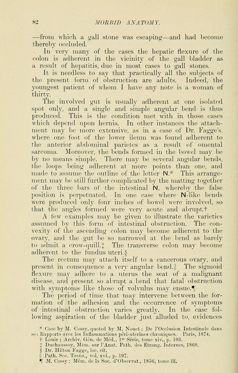 —from wliich a gali stone was escaping—and had become thereby occhided. In veiT many of the cases the hepatic flexure of the colon is adherent in the vicinity of the gall bladder as a result of hepatitis, due in most cases to gall stones. It is needless to say that practically all the subjects of the present form of obstruction are adults. Indeed, the youngest patient of whom I have any note is a woman of thirty. The involved gut is usually adherent at one isolated spot onl}', and a single and simple angular bend is thus produced. This is the condition met with in those cases which depend upon hernia. In other instances the attach- ment may be more extensive, as in a case of Dr. Fagge's, where one foot of the lower ileum was found adherent to the anterior abdominal parietes as a result of omental sarcoma. Moreover, the bends formed in the boAvel may be by no means simple. There may be several angular bends, the loops being adherent at more points than one, and made to assume the outline of the letter N.* This arrange- ment ma}^ be still further complicated by the matting together of the three bars of the intestinal N, whereby the false position is perj)etuated. In one case where N-like bends were produced only four inches of bowel were involved, so that the angles formed were very acute and abrupt.t A few examples may be given to illustrate the varieties assumed by this form of intestinal obstruction. The con- vexity of the ascending colon niay become adherent to the ovary, and the gut be so narrowed at the bend as barely to admit a crow-quill.j The transverse colon may become adherent to the fundus uteri. ^ The rectum may attach itself to a cancerous ovary, and present in consequence a verj- angular bend. i| The-sigmoid flexure ma}' adhere to a uterus the seat of a malignant disease, and present so abrupt a bend that fatal obstruction with symptoms like those of volvulus may ensue.*[ The period of time that may intervene between the for- mation of the adhesion and the occurrence of S3'mptoms of intestinal obstruction varies greatly. In the case fol- lowing aspiration of the bladder just alluded to, evidences * Case by M. Cossy, quoted by M. Xouet ; De 1'Occlusion Intestinale dans sej liapports avec les Inflammations peri-uterines chroniques. Paris, 1874. t Louis ; Archiv. Gen. de 3Ied., 1 Serie, tome xiv., p. 193. i Ducbaussoy, Mem. sur I'Anat. Path, des Etrang. Iiiternes, 1860. § Dr. Hilton Fagge, loc. cit. II Path. Soc. Trans., vol. xvi., jJ- 197. i[ M. Cossy ; Mem. de la Soc. d'Observat., 1856, tome iii.