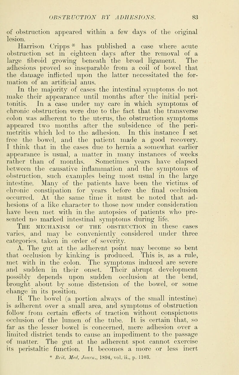 of obstruction appeared within a few days of the original lesion. Harrison Cripps ^ has published a case where acute obstruction set in eighteen da3^s after the removal of a laro-e libroid growing beneath the broad ligament. The adhesions proved so inseparable from a coil of bowel that the damage inflicted upon the latter necessitated the for- mation of an artificial anus. In the majority of cases the intestinal symptoms do not make their appearance until months after the initial peri- tonitis. In a case under my care in which symptoms of chronic obstruction were due to the fact that the transverse colon was adherent to the uterus, the obstruction symptoms appeared two months after the subsidence of the peri- metritis Avhich led to the adhesion. In this instance I set free the bowel, and the patient made a good recovery. I think that in the cases due to hernia a somewhat earlier appearance is usual, a matter in many instances of weeks rather than of months. Sometimes years have elapsed between the causative inflammation and the symptoms of obstruction, such examples being most usual in the large intestine. Man}- of the patients have been the victims of chronic constipation for years before the final occlusion occurred. At the same time it must be noted that ad- hesions of a like character to those now under consideration have been met with in the autopsies of patients who pre- sented no marked intestinal symptoms during life. The mechanism of the obstructiox in these cases varies, and may be conveniently considered under three categories, taken in order of severity. A. The gut at the adherent point may become so bent that occlusion b}^ kinking is produced. This is, as a rule, met with in the colon. The symptoms induced are severe and sudden in their onset. Their abrupt development possibly depends upon sudden occlusion at the bend, brought about by some distension of the bowel, or some change in its position. B. The bowel (a portion always of the small intestine) is adherent over a small area, and symptoms of obstruction follow I'rom certain effects of traction without conspicuous occlusion of the lumen of the tube. It is certain that, so far as the lesser bowel is concerned, mere adhesion over a limited district tends to cause an impediment to the passage of matter. The gut at the adherent spot cannot exercise its peristaltic function. It becomes a more or less inert