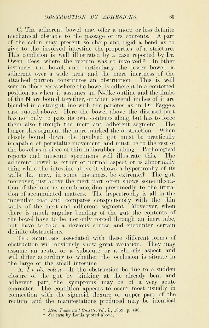 C The adherent bowel may offer a more or less definite mechanical obstacle to the passage of its contents. A part of the colon may present so sharp and rigid a bend as to give to the involved intestine the properties of a stricture. This condition is well illustrated by a case reported by Dr. Owen Rees, where the rectum was so involved.^ In other instances the bowel, and particularly the lesser bowel, is adherent over a wide area, and the mere inertness of the attached portion constitutes an obstruction. This is well seen in those cases where the bowel is adherent in a contorted position, as when it assumes an N-like outline and the limbs of the N are bound together, or when several inches of it are blended in a straight line with the parietes, as in Dr. Fagge's case quoted above. Here the bowel above the diseased part has not only to pass its own contents along, but has to force them also through the inert and adherent segment. The longer this segment the more marked the obstruction. When closely bound down, the involved gut must be practically incapable of peristaltic movement, and must be to the rest of the bowel as a piece of thin indiarubber tubing. Pathological reports and museum specimens well illustrate this. The adherent bowel is either of normal aspect or is abnormally thin, while the intestine above it shows a hypertrophy of its walls that may, in some instances, be extreme.t The gut, moreover, just above the inert part often shows some ulcera- tion of the mucous membrane, due presumedly to the irrita- tion of accumulated matters. The hypertrophy is all in the muscular coat and compares conspicuously with the thin walls of the inert and adherent segment. Moveover, when there is much angular bending of the gut the contents of the bowel have to be not only forced through an inert tube, but have to take a devious course and encounter certain definite obstructions. The'symptoms associated with these different forms of obstruction will obviously show great variation. They may assume an acute, or a subacute or a chronic aspect, and will differ according to whether the occlusion is situate in the large or the small intestine. A. In the colon.—If the obstruction be due to a sudden closure of the gut by kinking at the already bent and adherent part, the symptoms may be of a very acute character. The condition appears to occur most usually in connection with the sigmoid flexure or upper part of the rectum, and the manifestations produced may be identical * Med. Times and Gazette, vol, i., 1869, p. 436. t See case by Louis quoted above.