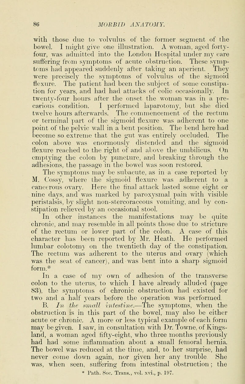 with those due to a^oIvuIus of the former segment of the bowel. I might give one ilhistration. A woman, aged forty- four, was aduntted into the London Hospital under my care suffering from symptoms of acute obstruction. These sj-mp- toms had apj^eared suddenly after taking an aperient. They were precisely the symptoms of volvulus of the sigmoid flexure. The patient had been the subject of some constipa- tion for years, and had had attacks of colic occasionally. In twenty-four hours after the onset the woman was in a pre- carious condition. I performed laparotomy, but she died twelve hours afterwards. The commencement of the rectum or terminal part of the sigmoid flexure was adherent to one point of the pelvic wall in a bent position. The bend here had become so extreme that the gut was entirely occluded. The colon above was enormously distended and the sigmoid flexure reached to the right of and above the umbilicus. On emptying the colon by puncture, and breaking through the adhesions, the passage in the bowel was soon restored. The symptoms may be subacute, as in a case reported by M. Cossy, where the sigmoid flexure was adherent to a cancerous ovary. Here the tinal attack lasted some eight or nine days, and was marked by paroxysmal pain with visible peristalsis, by slight non-stercoraceous vomiting, and by con- stipation relieved by an occasional stool. In other instances the manifestations may be quite chronic, and may resemble in all points those due to stricture of the rectum or lower part of the colon. A case of this character has been reported by Mr. Heath. He performed lumbar colotom} on the twentieth day of the constipation. The rectum was adherent to the uterus and ovar}' (which was the seat of cancer), and was.bent into a sharj) sigmoid forni.^ In a case of my own of adhesion of the transverse colon to the uterus, to which I have already alluded (page 83), the symptoms of chronic obstruction had existed for two and a half years before the operation was performed. B. In the small 'intestine.—The symptoms, when the obstruction is in this part of the bowel, may also be either acute or chronic. A more or less typical example of each form may be given. I saw, in consultation with Dr. Towne, of Kings- land, a woman aged fifty-eight, who three months previously had had some inflammation about a small femoral hernia. The bowel was reduced at the time, and, to her surprise, had never come down again, nor given her any trouble. She was, when seen, sufferino' from intestinal obstruction ; the * Path. Soc. Trans., vol. xvi., p. 197.