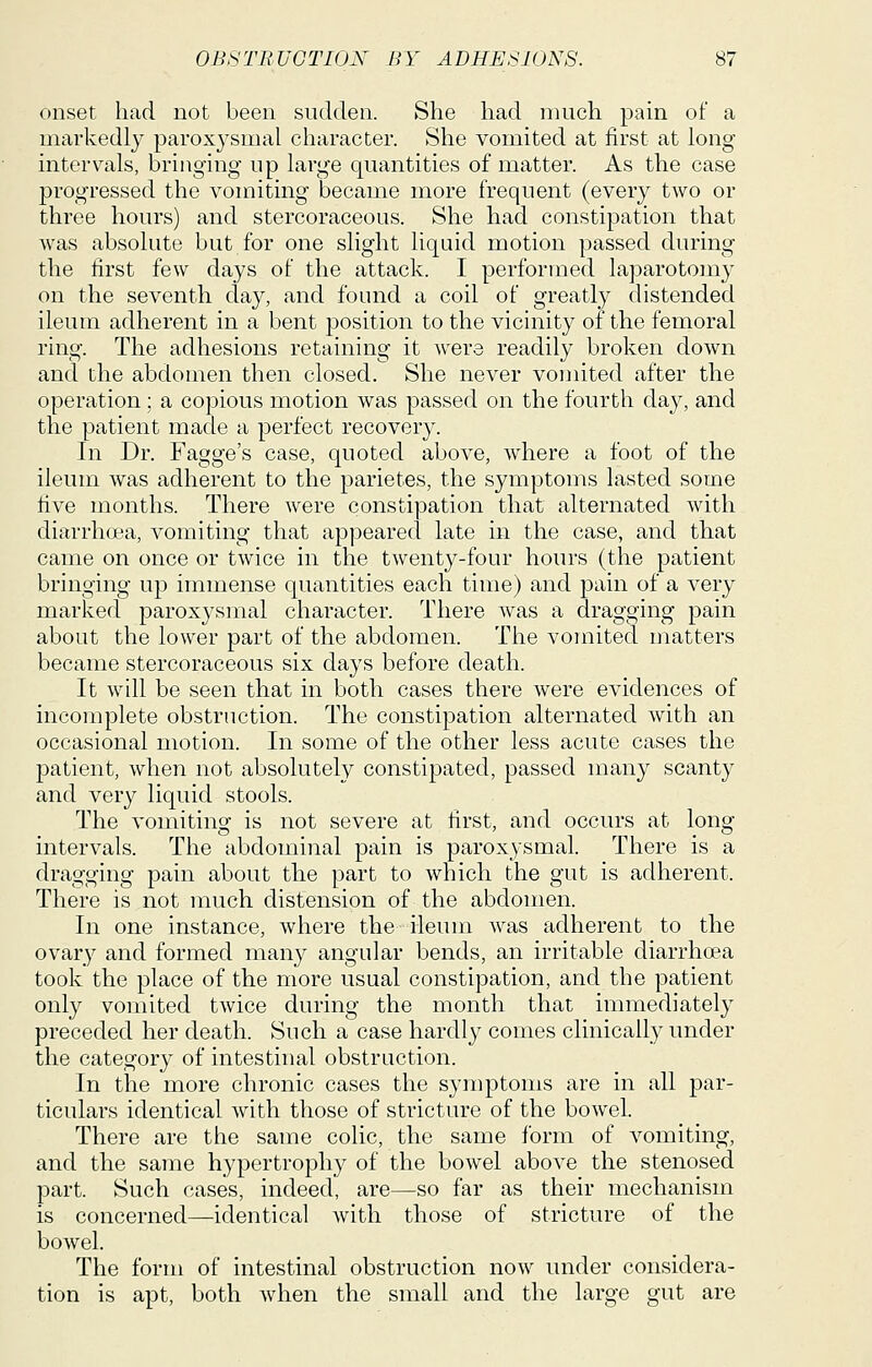 onset, had not been sudden. She had much pain of a markedly paroxysmal character. She vomited at first at long interv^als, bringing up large quantities of matter. As the case progressed the vomiting became more frequent (every two or three hours) and stercoraceous. She had constipation that was absolute but for one slight liquid motion passed during the first few days of the attack. I performed laparotomy on the seventh day, and found a coil of greatly distended ileum adherent in a bent position to the vicinity of the femoral ring. The adhesions retaining it Avers readily broken down and the abdomen then closed. She never vomited after the operation ; a copious motion was passed on the fourth day, and the patient made a perfect recovery. In Dr. Fagge's case, quoted above, where a foot of the ileum was adherent to the parietes, the symptoms lasted some five months. There were constipation that alternated with diarrhoea, vomiting that appeared late in the case, and that came on once or twice in the twenty-four hours (the patient bringing up immense quantities each time) and pain of a very marked paroxysmal character. There was a dragging pain about the lower part of the abdomen. The vomited matters became stercoraceous six days before death. It will be seen that in both cases there were evidences of incomplete obstruction. The constipation alternated with an occasional motion. In some of the other less acute cases the patient, when not absolutely constipated, passed many scanty and very liquid stools. The vomiting is not severe at first, and occurs at long- intervals. The abdominal pain is paroxysmal. There is a dragging pain about the part to which the gut is adherent. There is not much distension of the abdomen. In one instance, where the ileum was adherent to the ovary and formed many angular bends, an irritable diarrhoea took the place of the more usual constipation, and the patient only vomited twice during the month that immediately preceded her death. Such a case hardly comes clinically under the category of intestinal obstruction. In the more chronic cases the symptoms are in all par- ticulars identical with those of stricture of the bowel. There are the same colic, the same form of vomiting, and the same hypertrophy of the bowel above the stenosed part. Such cases, indeed, are—so far as their mechanism is concerned—identical with those of stricture of the bowel. The form of intestinal obstruction now under considera- tion is apt, both when the small and the large gut are
