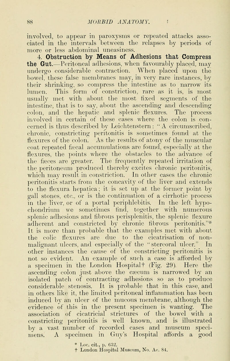 involved, to appear in paroxysms or repeated attacks asso- ciated in the intervals between tlie relapses by periods of more or less abdominal nneasiness. 4. Obstruction by Means of Adhesions that Compress the Gut.—Peritoneal adhesions, when favourably placed, may undergo considerable contraction. When placed upon the bowel, these false membranes may, in very rare instances, by their shrinking, so compress the intestine as to narrow its lumen. This form of constriction, rare as it is, is most usually met with about the most fixed segments of the intestine, that is to sa}', about the ascending and descending colon, and the hepatic and splenic flexures. The process involved in certain of these cases where the colon is con- cerned is thus described by Leichtenstern:  A circumscribed, chronic, constricting peritonitis is sometimes found at the flexures of the colon. As the results of atony of the muscular coat repeated ftecal accumulations are found, especially at the flexures, the points where the obstacles to the advance of the faeces are greater. The frequently repeated irritation of the peritoneum produced thereby excites chronic peritonitis, which may result in constriction. In other cases the chronic peritonitis starts from the concavity of the liver and extends to the flexura hepatica; it is set up at the former point by gall stones, etc., or is the continuation of a cirrhotic process in the liver, or of a portal periphlebitis. In the left hypo- chondrium we sometimes tincl, together with numerous splenic adhesions and fibrous perisplenitis, the splenic Hexure adherent and constricted by chronic fibrous peritonitis.^ It is more than probable that the examples met with about the colic flexures are due to the cicatrisation of non- malignant ulcers, and especially of the  stercoral ulcer. In other instances the cause of the constricting peritonitis is not so evident. An example of such a case is aflbrded by a specimen in the London Hospitalt (Fig. 29). Here the ascending colon just above the ceecum is narrowed by an isolated patch of contracting adhesions so as to produce considerable stenosis. It is probable that in this case, and in others like it, the limited peritoneal inflammation has been induced by an ulcer of the mucous membrane, although the evidence of this in the present specimen is wanting. The association of cicatricial strictures of the bowel with a constricting peritonitis is well known, and is illustrated by a vast number of recorded cases and nuiseum speci- mens. A specimen in Guy's Hospital afibrds a good * Loc. cit., p. 632. t London Hospital Museiim, No. Ae. 84.