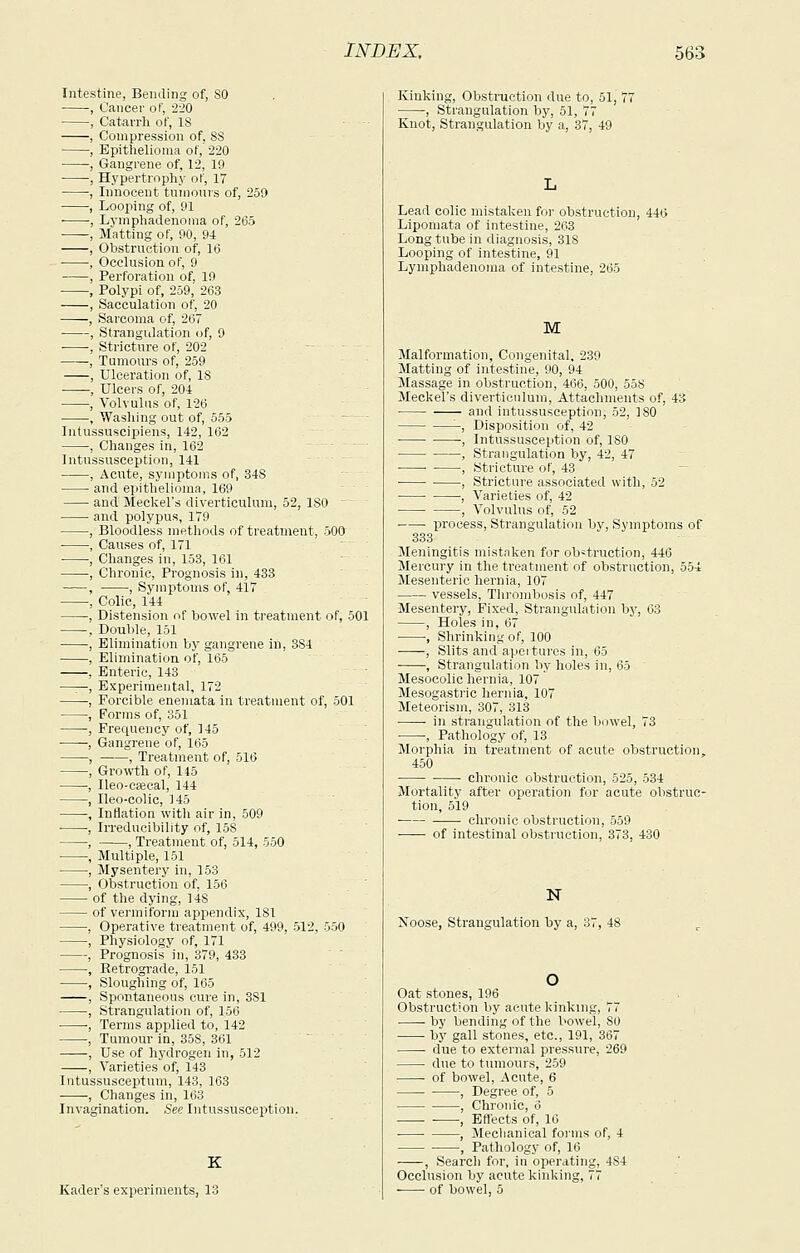 Intestine, Bending of, 80 , Cancer of, 220 , Catan-h of, 18 , Compression of. 8S , Epithelioma of,' 220 , Gangrene of, 12, 19 , Hypertrophy of, 17 , Innocent tuinonvs of, 259 , Looping of, 91 ■ ■, Lymphadenoma of, 265 , Matting of, 90, 94 , Obstruction of, 10 , Occlusion of, 9 , Perforation of, 19 , Polypi of, 259, 263 , Sacculation of, 20 , Sarcoma of, 267 , Strangiilation of, 9 ■ , Stricture of, 202 ,. . . . , Tumours of, 259 , Ulceration of, IS -—-, Ulcers of, 204 , Volvulus of, 126 , Wasliing out of, 555 Intussuscipiens, 142, 162 , Changes in, 162 Intussusception, 141 , Acute, symptoms of, 348 and epithelioma, 169 and Meclcel's diverticulum, 52, ISO  and polypus, 179 Bloodless inetliods of treatment, 500 Causes of, 171 ' Changes in, 153, 161 Chronic, Prognosis in, 483 , Symptoms of, 417 Colic, 144 Distension of bowel in treatment of, 501 Double, 151 Elimination by gangrene in, 384 Elimination of, 165 Enteric, 143 Experimental, 172 Forcible enemata in treatment of, 501 Forms of, 351 Frequency of, 145 Gangrene of, 165 , Treatment of, 51(5 Growth of, 145 Ileo-caecal, 144 Ileo-colic, 145 Inflation with air in, 509 Irreducibility of, 158 , Treatment of, 514, 550 Multiple, 151 Mysentery in, 153 Obstruction of. 156 of the dying, 148 of vermiform appendix, 181 , Operative treatment of, 499, 512, 550 , Physiology of, 171 , Prognosis in, 379, 433 , Retrograde, 151 , Sloughing of, 165 , Spontaneous cure in, 381 , Strangulation of, 156 -, Terms applied to, 142 , Tumour In, 358, 361 , Use of hj-drogen in, 512 , Varieties of, 143 Intussusceptum, 143, 163 , Changes in, 163 Invagination. Sec Intussusception. K Kader's experiments, 13 Kinking, Obstruction due to, 51, 77 , Strangulation by, 51, 77 Knot, Strangulation by a, 37, 49 Lead colic mistaken for obstruction, 446 Lipomata of intestine, 263 Long tube in diagnosis, 318 Looping of intestine, 91 Lymphadenoma of intestine, 265 M Malformation, Congenital, 239 Matting of intestine, 90, 94 Massage in obstruction, 466, 500, 558 Meckel's diverticulum. Attachments of, 43 ■ and intussusception, 52, 180 -, Disposition of, 42 ■, Intussusception of, 180 , Strangulation by, 42, 47 ■ , Stricture of, 43 ■ , Stricture associated with, 52 ■ , Varieties of, 42 , Volvulus of, 52 process. Strangulation by. Symptoms of 333 Meningitis mistaken for obstruction, 446 Mercury in the treatment of obstruction, 554 Mesenteric hernia, 107 vessels. Thrombosis of, 447 Mesentery, Fixed, Strangulation by, 63 , Holes in, 67 , Shrinking of, 100 , Slits and apoi tures in, 65 , Strangulation by holes in, 65 Mesocolic hernia, 107 Mesogastric hernia, 107 Meteorism, 307, 313 in strangulation of the bowel, 73 , Pathology of, 13 Morphia in treatment of acute obstruction, 450 • chronic obstruction, 525, 534 Mortality after operation for acute obstruc- tion, 519 chronic obstruction, 559 of intestinal obstruction, 373, 430 N Noose, Strangulation by a, 37, 48 Oat stones, 196 Obstruction by acute kinking, 77 by bending of the bowel, SO by gall stones, etc., 191, 367 • due to external pressure, 269 due to tiunours, 259 of bowel. Acute, 6 , Degree of, 5 , Chro)iic, 6 . , Elfects of, 16 , Meclianical forms of, 4 , Pathology of, 16 , Search for, in operating, 484 Occlusion by acute kinking, 77 of bowel, 5