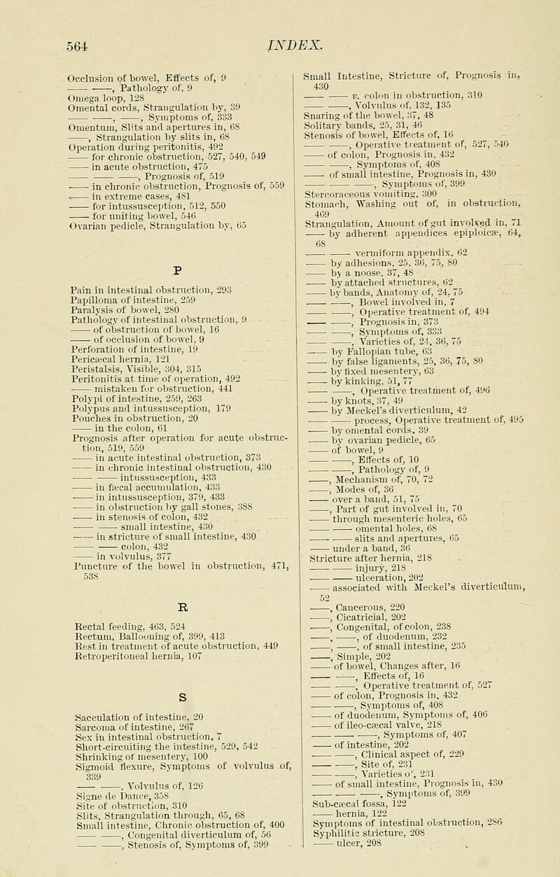 Occlusion of bowel, Effects of, 9 . , Pathology of, 9 Omega loop, 128 Omental cords, Strangulation by, 39 , , Symptoms of, 333 Omentum, Slits and apertures in, 68 , Strangulation by slits in, 68 Operation during peritonitis, 492 for chronic obstruction, 527, 540, 549 in acute obstruction, 475 , Prognosis of, 519 in chronic obstruction, Prognosis of, 559 in extreme cases, 481 for intussusception, 512, 550 for uniting bowel, 546 Ovarian pedicle, Strangulation by, 65 Pain in intestinal obstruction, 293 Papilloma of intestine, 259 Paralysis of bowel, 280 Pathology of intestinal obstruction, 9 of obstruction of bowel, 16 of occlusion of bowel, 9 Perforation of intestine, 19 Pericaecal hernia, 121 Peristalsis, Visible, 304, 315 Peritonitis at time of operation, 492 • mistaken for obstruction, 441 Polypi of intestine, 259, 263 Polypus and intussusception, 179 Pouches in obstruction, 20 In the colon, 61 Prognosis after operation for acute obstruc- tion, 519, 559 in acute intestinal obstruction, 373 in chronic intestinal obstruction, 430 intussusception, 433 in fsecal accumulation, 433 ■ in intussusception, 379, 433 in obstruction liy gall stones, SSS in stenosis of colon, 432 - - - ■ small intestine, 430 in stricture of small intestine^ 430 colon, 432 in volvulus, 377 Puncture of the bowel in obstruction, 471, 538 R Rectal feeding, 463, 524 Rectum, Ballooning of, 399, 413 Rest in treatment of acute obstruction, 449 Retroperitoneal hernia, 107 Sacculation of intestine, 20 Sarcoma of intestine, 267 Sex in intestinal obstruction, 7 Short-circuiting the intestine, 529, 542 Shrinking of mesentery, 100 Sigmoid flexure. Symptoms of volvulus of, 339 , Volvulus of, 126 Signe de Dance, 358 Site of obstruction, 310 Slits, Strangulation through, 65, 68 Small intestine. Chronic obstruction of, 400 , Congenital diverticulum of, 56 , Stenosis of, Sjinptoms of, 399 Small Intestine, Stricture of, Prognosis in, 430 V. colon in obstruction. 310 , Volvulus of, 132, 135 Snaring of the bowel, 37, 48 Solitary bands, 25, 31, 46 Stenosis of bowel, Effects of, 16 , Operative tieatnient of, 527, 540 of colon. Prognosis in, 432 , Symptoms of, 408 of small intestine. Prognosis in, 430 ■ , Symptoms of, 399 Stercoraceous vomiting, 300 Stomach, Washing out of, in obstruction, 409 . ■ Strangulation, Amount of gut inv(>l^-§^ in, 71 by adherent appendices epiploic^, 64, 68 . vermiform appendix, 62 ■ by adhesions, 25, 36, 75, 80 by a noose, 37, 48 by attached strnctures, 62 by bands, Anatomy of, 24, 75 —, Bowel involved in, 7 , Operative treatment of, 494 ^-^ . , Prognosis in, 373 , Symptoms of, 333 , Varieties of, 24, 36, 75 . ;. by Fallopian tube, 63 by false ligaments, 25, 36, 75, 80 by fixed mesentery, 63 ■ bykinldng, 51, 77 ■ , Operative treatment of, 496 ■ by knots, 37, 49 by Meckel's diverticulum, 42 process. Operative treatment of, 495 ■ by omental cords, 39 by ovarian pedicle, 65 of bowel, 9 , Effects of, 10 -, Pathology of, 9 , Mechanism of, 70, 72 , Modes of, 36 over a band, 51, 75 , Part of gut involved in, 70 through mesenteric holes, 65 omental holes, 68 ■ slits and apertures, 05 under a baud, 36 Stricture after hernia, 218 injury, 218 • ulceration, 202 ■ associated with Meckel's diverticulum, 52 , Cancerous, 220 , Cicatricial, 202 ■ , Congenital, of colon, 238 , , of duodenum, 232 , , of small intestine, 235 , Simple, 202 of bowel. Changes after, 16 , Effects of, 16 , Operative treatment of, 527 of colon. Prognosis in, 432 . , Symptoms of, 408 of duodenum. Symptoms of, 406 of ileo-csBcal valve, 218 , Symptoms of, 407 of intestine, 202 . , Clinical aspect of, 229 • , Site of, 231 , Varieties o', 231 • of small intestine. Prognosis in, 430 . • , Symptoms of, 399 Sub-ceecal fossa, 122 hernia, 122 Symptoms of intestinal obstruction, 286 Syphilitic stricture, 208 ulcer, 208