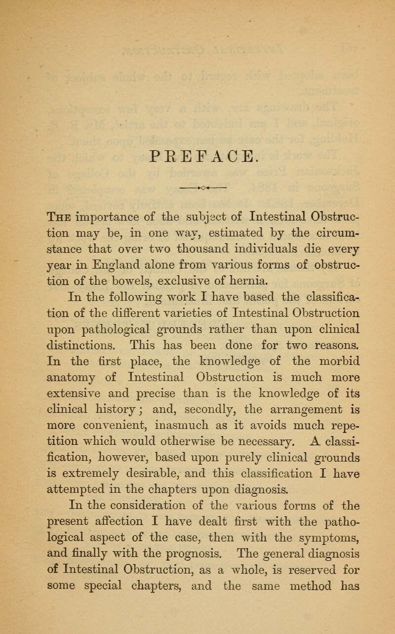 PEEFACE. The importance of the subject of Intestinal Obstruc- tion may be, in one way, estimated by the circum- stance that over two thousand individuals die every year in England alone from various forms of obstruc- tion of the bowels, exclusive of hernia. In the foUowino- work I have based the classifica- tion of the different varieties of Intestinal Obstruction upon pathological grounds rather than upon clinical distinctions. Tliis has been done for two reasons. In the hrst place, the knowledge of the morbid anatomy of Intestinal Obstruction is much more extensive and precise than is the knowledge of its clinical history; and, secondly, the arrangement is more convenient, inasmuch as it avoids much repe- tition which would otherwise be necessary. A classi- fication, however, based upon purely clinical grounds is extremely desirable, and this classification I have attempted in the chapters upon diagnosis. In the consideration of the A^arious forms of the present afi'ection I have dealt first with the patho- logical aspect of the case, then with the symptoms, and finally with the prognosis. The general diagnosis of Intestinal Obstruction, as a whole, is reserved for some special chapters, and the same method has