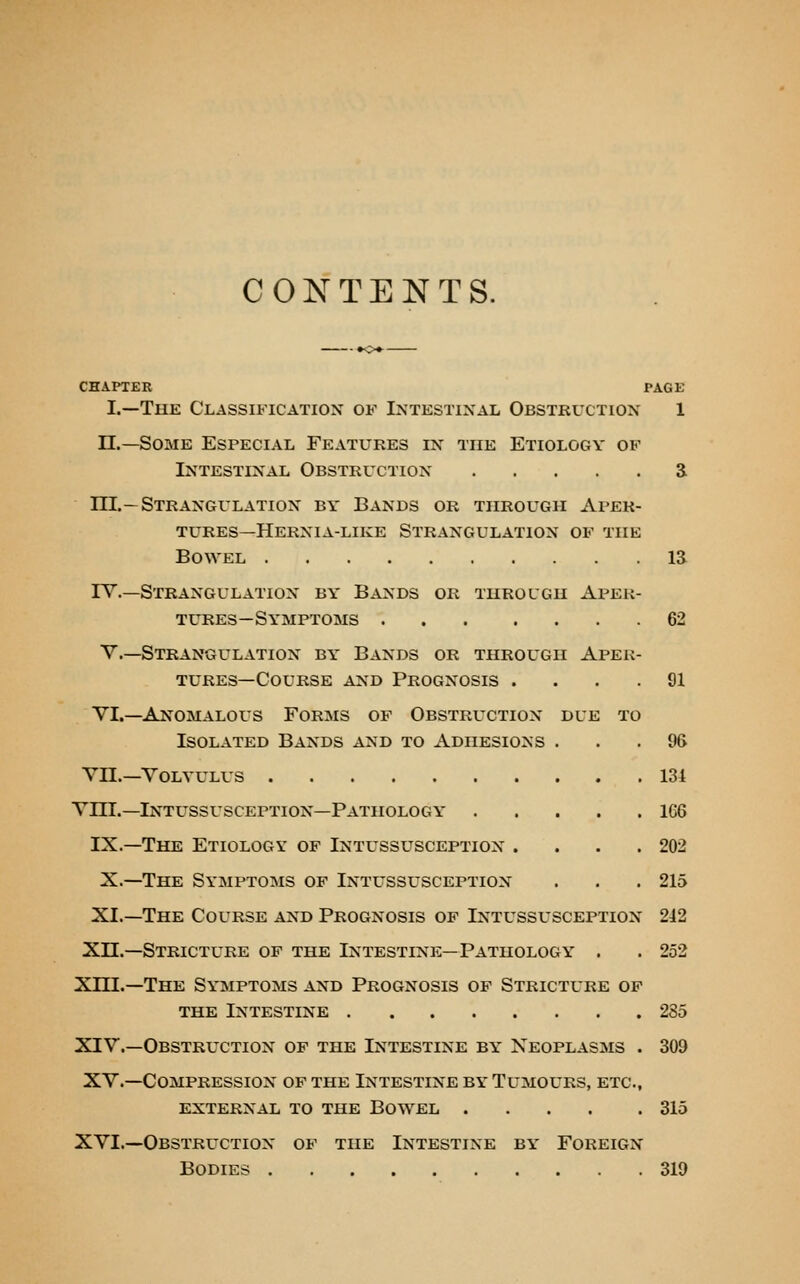 CONTENTS. CHAPTER PAGE I.—The Classification of Intestinal Obstkuction 1 n.—Some Especial Features in the Etiology of Intestinal Obstruction S ni.—Strangulation by Bands or through Aper- tures—Hernia-like Strangulation of the Bowel IS rv.—Strangulation by Bands or throlgh Aper- tures—Symptoms 62 v.—Strangulation by Bands or through Apek- TURES—Course and Prognosis .... 91 VI.—Anomalous Forms of Obstruction due to Isolated Bands and to Adhesions ... 96 YII.—Volvulus 134 Vni.—Intussusception—Pathology 166 IX.—The Etiology of Intussusception . . . .202 X.—The Symptoms op Intussusception . . .215 XI.—The Course and Prognosis of Intussusception 212 Xn.—Stricture of the Intestine—Pathology . . 252 Xm.—The Symptoms and Prognosis of Stricture of THE Intestine 285 XIV.—Obstruction of the Intestine by Neoplasms . 309 XV.—Compression of the Intestine by Tumours, etc., external to the Bowel 315 XVI.—Obstruction of the Intestine by Foreign Bodies 319