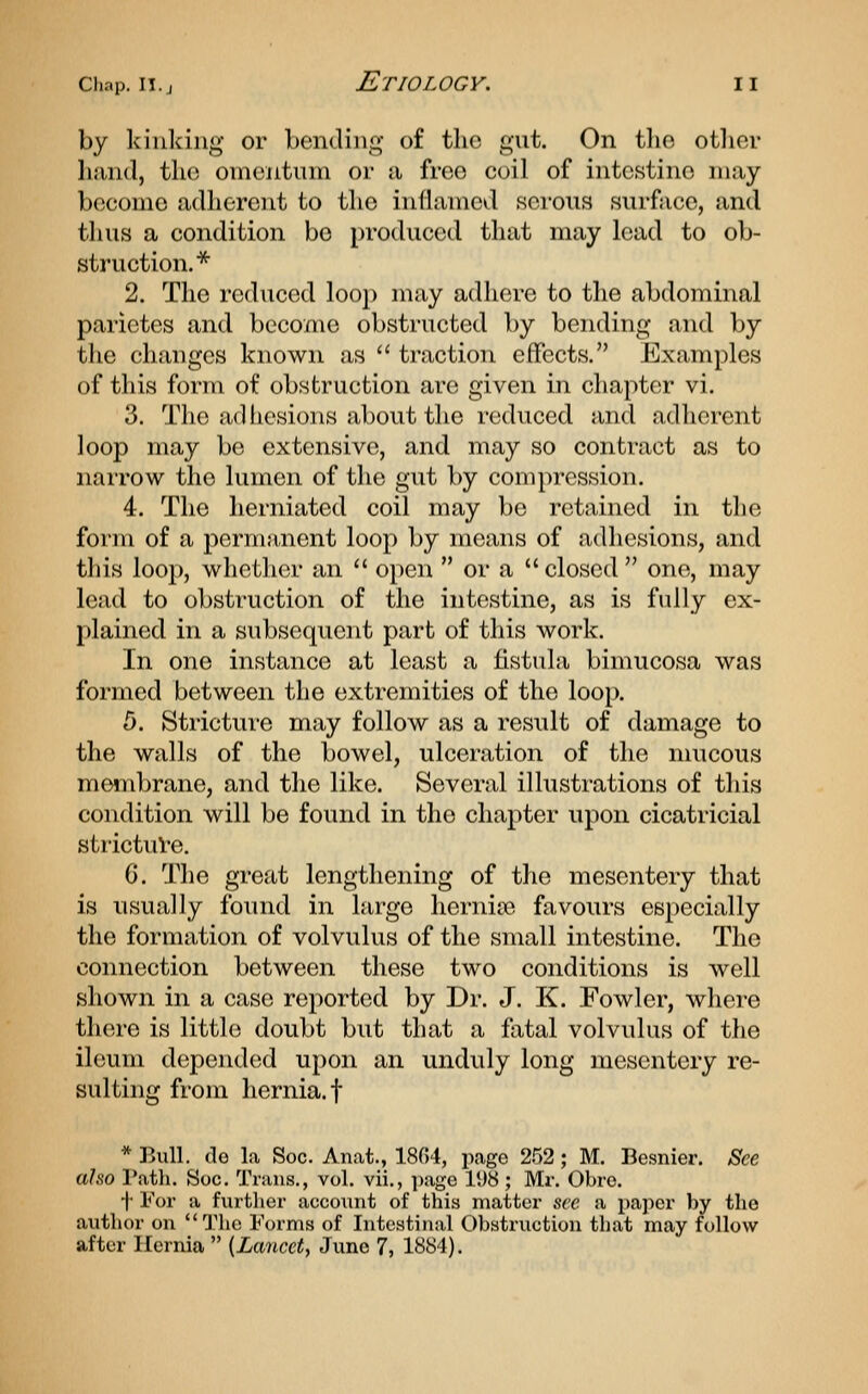 by kinking or bending of the gut. On the otlier liiind, the oincntnin or a free coil of intestine may become adherent to the inflamed serous surface, and thus a condition be produced that may lead to ob- struction.*^ 2. The reduced loop may adhere to the abdominal parietes and become obstructed by bending and by the changes known as  traction effects. Examples of this form of obstruction are given in chapter vi. 3. The ad hesions about the reduced and adherent loop may be extensive, and may so contract as to narrow the lumen of the gut by compression. 4. The herniated coil may be retained in the form of a permanent loop by means of adliesions, and this loop, whether an  open  or a  closed  one, may lead to obstruction of the intestine, as is fully ex- plained in a subsequent part of this work. In one instance at least a fistula bimucosa was formed between the extremities of the loop. 5. Stricture may follow as a result of damage to the walls of the bowel, ulceration of the mucous membrane, and the like. Several illustrations of this condition will be found in the chapter upon cicatricial strictuVe. C. The great lengthening of the mesentery that is usually found in large hernia? favours especially the formation of volvulus of the small intestine. The connection between these two conditions is well shown in a case reported by Dr. J. K. Fowler, where tliere is little doubt but that a fatal volvulus of the ileum depended upon an unduly long mesentery re- sulting from hernia, t * Bull, (le la Soc. Anat., 1804, page 252; M. Besnier. See also Patli. Soc, Trans., vol. vii., ])age 11)8 ; Mr. Obro. i' For a further account of this matter sec a paper by the author on The Forms of Intestinal Obstruction that may follow after Hernia  [Lancet^ Juno 7, 1884).